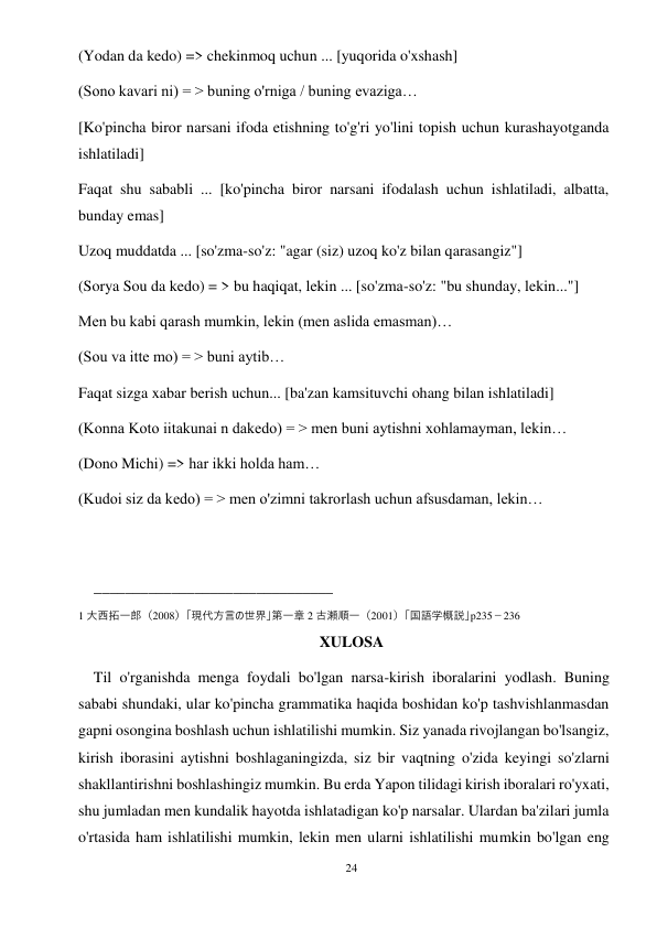 24 
 
(Yodan da kedo) => chekinmoq uchun ... [yuqorida o'xshash] 
(Sono kavari ni) = > buning o'rniga / buning evaziga… 
[Ko'pincha biror narsani ifoda etishning to'g'ri yo'lini topish uchun kurashayotganda 
ishlatiladi] 
Faqat shu sababli ... [ko'pincha biror narsani ifodalash uchun ishlatiladi, albatta, 
bunday emas] 
Uzoq muddatda ... [so'zma-so'z: "agar (siz) uzoq ko'z bilan qarasangiz"] 
(Sorya Sou da kedo) = > bu haqiqat, lekin ... [so'zma-so'z: "bu shunday, lekin..."] 
Men bu kabi qarash mumkin, lekin (men aslida emasman)… 
(Sou va itte mo) = > buni aytib… 
Faqat sizga xabar berish uchun... [ba'zan kamsituvchi ohang bilan ishlatiladi] 
(Konna Koto iitakunai n dakedo) = > men buni aytishni xohlamayman, lekin… 
(Dono Michi) => har ikki holda ham… 
(Kudoi siz da kedo) = > men o'zimni takrorlash uchun afsusdaman, lekin… 
 
 
_______________________________ 
1 大西拓一郎（2008）「現代方言の世界」第一章 2 古瀬順一（2001）「国語学概説」p235－236 
XULOSA 
    Til o'rganishda menga foydali bo'lgan narsa-kirish iboralarini yodlash. Buning 
sababi shundaki, ular ko'pincha grammatika haqida boshidan ko'p tashvishlanmasdan 
gapni osongina boshlash uchun ishlatilishi mumkin. Siz yanada rivojlangan bo'lsangiz, 
kirish iborasini aytishni boshlaganingizda, siz bir vaqtning o'zida keyingi so'zlarni 
shakllantirishni boshlashingiz mumkin. Bu erda Yapon tilidagi kirish iboralari ro'yxati, 
shu jumladan men kundalik hayotda ishlatadigan ko'p narsalar. Ulardan ba'zilari jumla 
o'rtasida ham ishlatilishi mumkin, lekin men ularni ishlatilishi mumkin bo'lgan eng 
