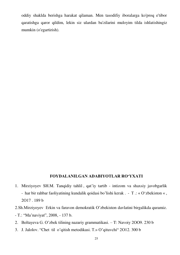 25 
 
oddiy shaklda berishga harakat qilaman. Men tasodifiy iboralarga ko'proq e'tibor 
qaratishga qaror qildim, lekin siz ulardan ba'zilarini muloyim tilda ishlatishingiz 
mumkin (o'zgartirish). 
 
 
 
 
 
 
 
 
 
 
 
 
 
 
FOYDALANILGAN ADABIYOTLAR RO‘YXATI 
1. Mirziyoyev  SH.M.  Tanqidiy  tahlil ,  qat’iy  tartib  -  intizom  va  shaxsiy  javobgarlik  
-  har bir rahbar faoliyatining kundalik qoidasi bo’lishi kerak .  -  T .: « Oʻzbekiston « , 
2O17 . 189 b 
2.Sh.Mirziyoyev  Erkin va faravon demokratik O’zbekiston davlatini birgalikda quramiz. 
- T.: “Ma’naviyat”, 2008, - 137 b.  
2. Boltayeva G. O’zbek tilining nazariy grammatikasi. – T: Navoiy 2OO9. 230 b 
3. J. Jalolov. “Chet  til  o’qitish metodikasi. T.» O’qituvchi“ 2O12. 300 b 
