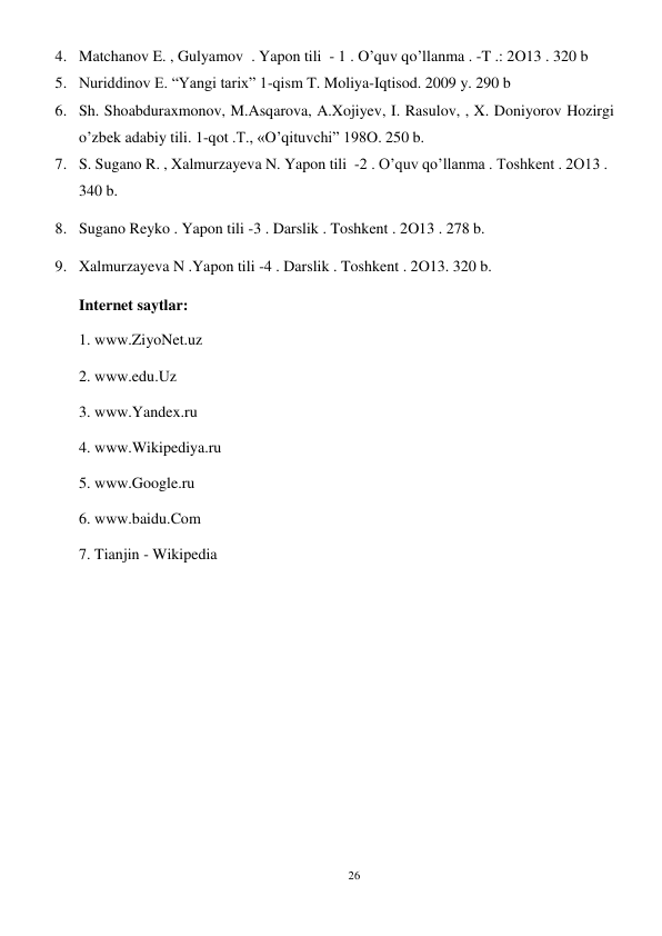26 
 
4. Matchanov E. , Gulyamov  . Yapon tili  - 1 . O’quv qo’llanma . -T .: 2O13 . 320 b 
5. Nuriddinov E. “Yangi tarix” 1-qism T. Moliya-Iqtisod. 2009 y. 290 b 
6. Sh. Shoabduraxmonov, M.Asqarova, A.Xojiyev, I. Rasulov, , X. Doniyorov Hozirgi 
o’zbek adabiy tili. 1-qot .T., «O’qituvchi” 198O. 250 b.  
7. S. Sugano R. , Xalmurzayeva N. Yapon tili  -2 . O’quv qo’llanma . Toshkent . 2O13 .  
340 b. 
8. Sugano Reyko . Yapon tili -3 . Darslik . Toshkent . 2O13 . 278 b.  
9. Xalmurzayeva N .Yapon tili -4 . Darslik . Toshkent . 2O13. 320 b. 
Internet saytlar: 
1. www.ZiyoNet.uz 
2. www.edu.Uz 
3. www.Yandex.ru 
4. www.Wikipediya.ru 
5. www.Google.ru 
6. www.baidu.Com 
7. Tianjin - Wikipedia 
