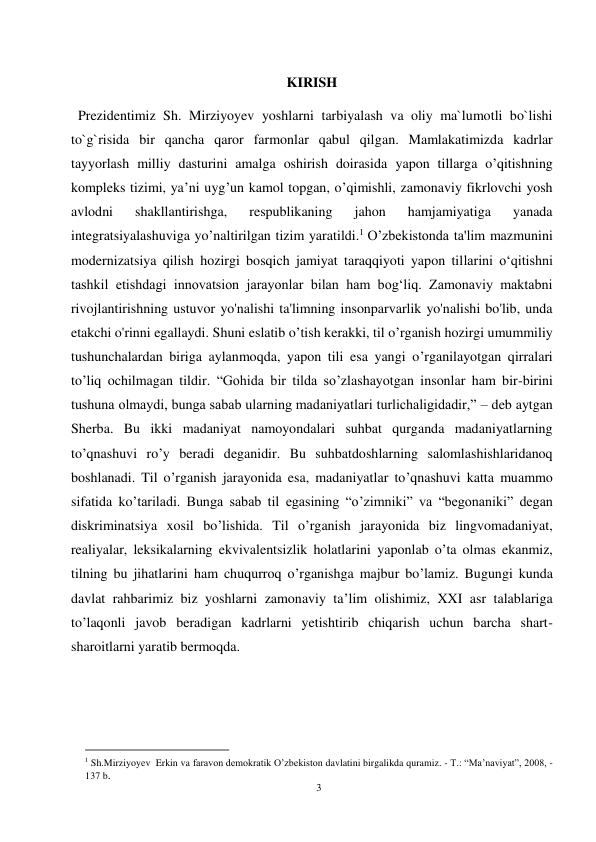 3 
 
 
KIRISH 
  Prezidentimiz Sh. Mirziyoyev yoshlarni tarbiyalash va oliy ma`lumotli bo`lishi 
to`g`risida bir qancha qaror farmonlar qabul qilgan. Mamlakatimizda kadrlar 
tayyorlash milliy dasturini amalga oshirish doirasida yapon tillarga o’qitishning 
kompleks tizimi, ya’ni uyg’un kamol topgan, o’qimishli, zamonaviy fikrlovchi yosh 
avlodni 
shakllantirishga, 
respublikaning 
jahon 
hamjamiyatiga 
yanada 
integratsiyalashuviga yo’naltirilgan tizim yaratildi.1 O’zbekistonda ta'lim mazmunini 
modernizatsiya qilish hozirgi bosqich jamiyat taraqqiyoti yapon tillarini o‘qitishni 
tashkil etishdagi innovatsion jarayonlar bilan ham bog‘liq. Zamonaviy maktabni 
rivojlantirishning ustuvor yo'nalishi ta'limning insonparvarlik yo'nalishi bo'lib, unda 
etakchi o'rinni egallaydi. Shuni eslatib o’tish kerakki, til o’rganish hozirgi umummiliy 
tushunchalardan biriga aylanmoqda, yapon tili esa yangi o’rganilayotgan qirralari 
to’liq ochilmagan tildir. “Gohida bir tilda so’zlashayotgan insonlar ham bir-birini 
tushuna olmaydi, bunga sabab ularning madaniyatlari turlichaligidadir,” – deb aytgan 
Sherba. Bu ikki madaniyat namoyondalari suhbat qurganda madaniyatlarning 
to’qnashuvi ro’y beradi deganidir. Bu suhbatdoshlarning salomlashishlaridanoq 
boshlanadi. Til o’rganish jarayonida esa, madaniyatlar to’qnashuvi katta muammo 
sifatida ko’tariladi. Bunga sabab til egasining “o’zimniki” va “begonaniki” degan 
diskriminatsiya xosil bo’lishida. Til o’rganish jarayonida biz lingvomadaniyat, 
realiyalar, leksikalarning ekvivalentsizlik holatlarini yaponlab o’ta olmas ekanmiz, 
tilning bu jihatlarini ham chuqurroq o’rganishga majbur bo’lamiz. Bugungi kunda 
davlat rahbarimiz biz yoshlarni zamonaviy ta’lim olishimiz, XXI asr talablariga 
to’laqonli javob beradigan kadrlarni yetishtirib chiqarish uchun barcha shart-
sharoitlarni yaratib bermoqda. 
                                           
1 Sh.Mirziyoyev  Erkin va faravon demokratik O’zbekiston davlatini birgalikda quramiz. - T.: “Ma’naviyat”, 2008, - 
137 b.  
