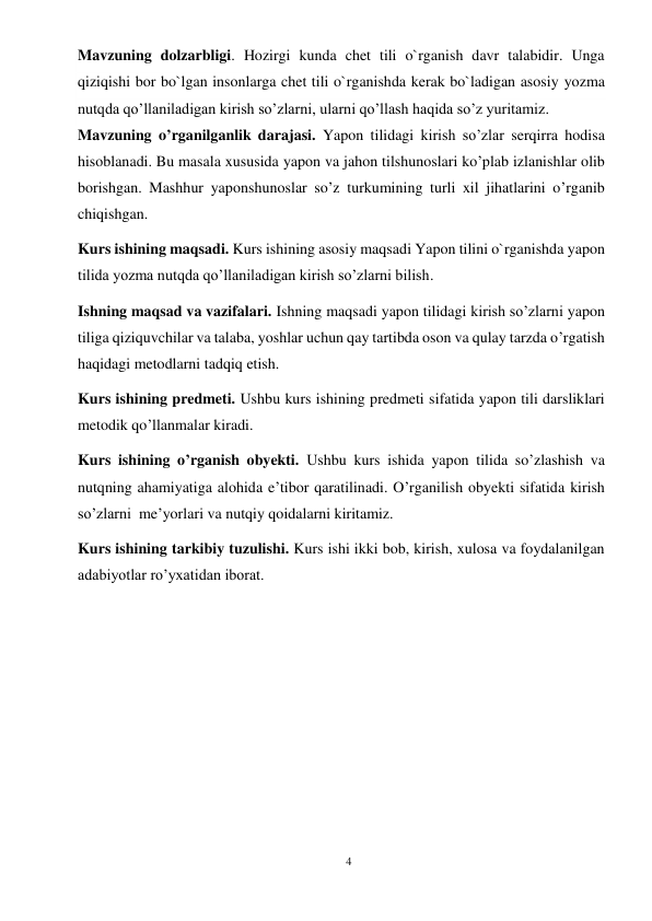 4 
 
Mavzuning dolzarbligi. Hozirgi kunda chet tili o`rganish davr talabidir. Unga   
qiziqishi bor bo`lgan insonlarga chet tili o`rganishda kerak bo`ladigan asosiy yozma 
nutqda qo’llaniladigan kirish so’zlarni, ularni qo’llash haqida so’z yuritamiz. 
Mavzuning o’rganilganlik darajasi. Yapon tilidagi kirish so’zlar serqirra hodisa 
hisoblanadi. Bu masala xususida yapon va jahon tilshunoslari ko’plab izlanishlar olib 
borishgan. Mashhur yaponshunoslar so’z turkumining turli xil jihatlarini o’rganib 
chiqishgan.  
Kurs ishining maqsadi. Kurs ishining asosiy maqsadi Yapon tilini o`rganishda yapon 
tilida yozma nutqda qo’llaniladigan kirish so’zlarni bilish. 
Ishning maqsad va vazifalari. Ishning maqsadi yapon tilidagi kirish so’zlarni yapon 
tiliga qiziquvchilar va talaba, yoshlar uchun qay tartibda oson va qulay tarzda o’rgatish 
haqidagi metodlarni tadqiq etish. 
Kurs ishining predmeti. Ushbu kurs ishining predmeti sifatida yapon tili darsliklari 
metodik qo’llanmalar kiradi. 
Kurs ishining o’rganish obyekti. Ushbu kurs ishida yapon tilida so’zlashish va 
nutqning ahamiyatiga alohida e’tibor qaratilinadi. O’rganilish obyekti sifatida kirish 
so’zlarni  me’yorlari va nutqiy qoidalarni kiritamiz. 
Kurs ishining tarkibiy tuzulishi. Kurs ishi ikki bob, kirish, xulosa va foydalanilgan 
adabiyotlar ro’yxatidan iborat. 
 
 
 
 
 
 
 
