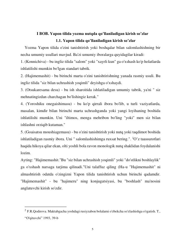 5 
 
 
 
I BOB. Yapon tilida yozma nutqda qo’llaniladigan kirish so’zlar 
1.1. Yapon tilida qo’llaniladigan kirish so’zlar 
    Yozma Yapon tilida o'zini tanishtirish yoki boshqalar bilan salomlashishning bir 
necha umumiy usullari mavjud. Ba'zi umumiy iboralarga quyidagilar kiradi: 
1. (Konnichiva) - bu ingliz tilida "salom" yoki "xayrli kun" ga o'xshash ko'p holatlarda 
ishlatilishi mumkin bo'lgan standart tabrik. 
2. (Hajimemashit) - bu birinchi marta o'zini tanishtirishning yanada rasmiy usuli. Bu 
ingliz tilida "siz bilan uchrashish yoqimli" deyishga o'xshaydi. 
3. (Otsukaresama desu) - bu ish sharoitida ishlatiladigan umumiy tabrik, ya'ni " siz 
mehnatingizdan charchagan bo'lishingiz kerak." 
4. (Yoroshiku onegaishimasu) - bu ko'p qirrali ibora bo'lib, u turli vaziyatlarda, 
masalan, kimdir bilan birinchi marta uchrashganda yoki yangi loyihaning boshida 
ishlatilishi mumkin. Uni "iltimos, menga mehribon bo'ling "yoki" men siz bilan 
ishlashni orziqib kutaman." 
5. (Goaisatsu moushiagemasu) - bu o'zini tanishtirish yoki nutq yoki taqdimot boshida 
ishlatiladigan rasmiy ibora. Uni " salomlashishimga ruxsat bering.". 2O’z taassurotlari 
haqida hikoya qilar ekan, olti yoshli bola ravon monologik nutq shaklidan foydalanishi 
lozim. 
Ayting: "Hajimemashit."Bu "siz bilan uchrashish yoqimli" yoki "do'stlikni boshlaylik" 
ga o'xshash narsaga tarjima qilinadi."Uni talaffuz qiling (Ha-u "Hajimemashit" ni 
almashtirish odatda o'zingizni Yapon tilida tanishtirish uchun birinchi qadamdir. 
"Hajimemashit" - bu "hajimeru" ning konjugatsiyasi, bu "boshlash" ma'nosini 
anglatuvchi kirish so'zdir. 
                                           
2 F.R.Qodirova. Maktabgacha yoshdagi rusiyzabon bolalarni o'zbekcha so'zlashishga o'rgatish. T., 
“O'qituvchi” 1993, 39-b 
 
