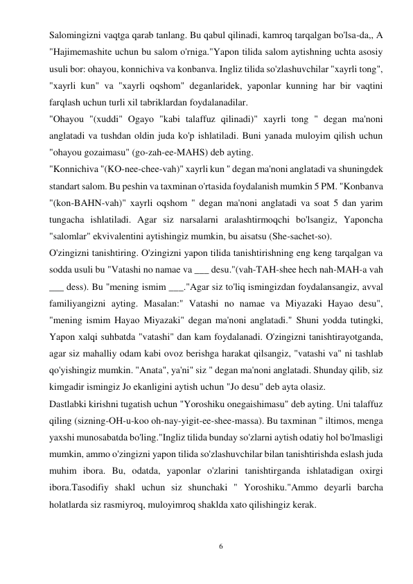 6 
 
Salomingizni vaqtga qarab tanlang. Bu qabul qilinadi, kamroq tarqalgan bo'lsa-da,, A 
"Hajimemashite uchun bu salom o'rniga."Yapon tilida salom aytishning uchta asosiy 
usuli bor: ohayou, konnichiva va konbanva. Ingliz tilida so'zlashuvchilar "xayrli tong", 
"xayrli kun" va "xayrli oqshom" deganlaridek, yaponlar kunning har bir vaqtini 
farqlash uchun turli xil tabriklardan foydalanadilar. 
"Ohayou "(xuddi" Ogayo "kabi talaffuz qilinadi)" xayrli tong " degan ma'noni 
anglatadi va tushdan oldin juda ko'p ishlatiladi. Buni yanada muloyim qilish uchun 
"ohayou gozaimasu" (go-zah-ee-MAHS) deb ayting. 
"Konnichiva "(KO-nee-chee-vah)" xayrli kun " degan ma'noni anglatadi va shuningdek 
standart salom. Bu peshin va taxminan o'rtasida foydalanish mumkin 5 PM. "Konbanva 
"(kon-BAHN-vah)" xayrli oqshom " degan ma'noni anglatadi va soat 5 dan yarim 
tungacha ishlatiladi. Agar siz narsalarni aralashtirmoqchi bo'lsangiz, Yaponcha 
"salomlar" ekvivalentini aytishingiz mumkin, bu aisatsu (She-sachet-so). 
O'zingizni tanishtiring. O'zingizni yapon tilida tanishtirishning eng keng tarqalgan va 
sodda usuli bu "Vatashi no namae va ___ desu."(vah-TAH-shee hech nah-MAH-a vah 
___ dess). Bu "mening ismim ___."Agar siz to'liq ismingizdan foydalansangiz, avval 
familiyangizni ayting. Masalan:" Vatashi no namae va Miyazaki Hayao desu", 
"mening ismim Hayao Miyazaki" degan ma'noni anglatadi." Shuni yodda tutingki, 
Yapon xalqi suhbatda "vatashi" dan kam foydalanadi. O'zingizni tanishtirayotganda, 
agar siz mahalliy odam kabi ovoz berishga harakat qilsangiz, "vatashi va" ni tashlab 
qo'yishingiz mumkin. "Anata", ya'ni" siz " degan ma'noni anglatadi. Shunday qilib, siz 
kimgadir ismingiz Jo ekanligini aytish uchun "Jo desu" deb ayta olasiz. 
Dastlabki kirishni tugatish uchun "Yoroshiku onegaishimasu" deb ayting. Uni talaffuz 
qiling (sizning-OH-u-koo oh-nay-yigit-ee-shee-massa). Bu taxminan " iltimos, menga 
yaxshi munosabatda bo'ling."Ingliz tilida bunday so'zlarni aytish odatiy hol bo'lmasligi 
mumkin, ammo o'zingizni yapon tilida so'zlashuvchilar bilan tanishtirishda eslash juda 
muhim ibora. Bu, odatda, yaponlar o'zlarini tanishtirganda ishlatadigan oxirgi 
ibora.Tasodifiy shakl uchun siz shunchaki " Yoroshiku."Ammo deyarli barcha 
holatlarda siz rasmiyroq, muloyimroq shaklda xato qilishingiz kerak. 
