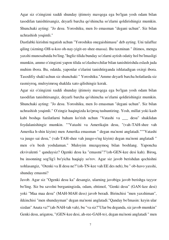 7 
 
Agar siz o'zingizni xuddi shunday ijtimoiy mavqega ega bo'lgan yosh odam bilan 
tasodifan tanishtirsangiz, deyarli barcha qo'shimcha so'zlarni qoldirishingiz mumkin. 
Shunchaki ayting: "Jo desu. Yoroshiku, men Jo emasman "degani uchun". Siz bilan 
uchrashish yoqimli." 
Dastlabki kirishni tugatish uchun "Yoroshiku onegaishimasu" deb ayting. Uni talaffuz 
qiling (sizning-OH-u-koo oh-nay-yigit-ee-shee-massa). Bu taxminan " iltimos, menga 
yaxshi munosabatda bo'ling."Ingliz tilida bunday so'zlarni aytish odatiy hol bo'lmasligi 
mumkin, ammo o'zingizni yapon tilida so'zlashuvchilar bilan tanishtirishda eslash juda 
muhim ibora. Bu, odatda, yaponlar o'zlarini tanishtirganda ishlatadigan oxirgi ibora. 
Tasodifiy shakl uchun siz shunchaki " Yoroshiku."Ammo deyarli barcha holatlarda siz 
rasmiyroq, muloyimroq shaklda xato qilishingiz kerak. 
Agar siz o'zingizni xuddi shunday ijtimoiy mavqega ega bo'lgan yosh odam bilan 
tasodifan tanishtirsangiz, deyarli barcha qo'shimcha so'zlarni qoldirishingiz mumkin. 
Shunchaki ayting: "Jo desu. Yoroshiku, men Jo emasman "degani uchun". Siz bilan 
uchrashish yoqimli." O'zingiz haqingizda ko'proq tushuntiring. Yosh, millat yoki kasb 
kabi boshqa fazilatlarni baham ko'rish uchun "Vatashi va ___ desu" shaklidan 
foydalanishingiz mumkin. ""Vatashi va Amerikajin desu, "(vah-TAH-shee vah 
Amerika h-shin kiyim) men Amerika emasman " degan ma'noni anglatadi."""Vatashi 
va juugo sai desu," (vah-TAH-shee vah juugo-o'ng kiyim) degan ma'noni anglatadi " 
men o'n besh yoshdaman." Muloyim muzqaymoq bilan boshlang. Yaponcha 
ekvivalenti " qandaysiz? Ogenki desu ka "emasmi"?"(oh-GEN-kee desi kah). Biroq, 
bu insonning sog'lig'i bo'yicha haqiqiy so'rov. Agar siz javob berishdan qochishni 
xohlasangiz, "Otenki va II desu ne?"(oh-TN-kee vah EE des neh), bu " ob-havo yaxshi, 
shunday emasmi? 
Javob. Agar siz "Ogenki desu ka" desangiz, ularning javobiga javob berishga tayyor 
bo'ling. Siz bu savolni berganingizda, odam, ehtimol, "Genki desu" (GAN-kee desi) 
yoki "Maa maa desu" (MAH-MAH dess) javob beradi. Birinchisi "men yaxshiman", 
ikkinchisi "men shundayman" degan ma'noni anglatadi."Qanday bo'lmasin: keyin ular 
sizdan" Anata va?"(ah-NAH-tah vah), bu "va siz?"Ular bu deganda, siz javob mumkin" 
Genki desu, arigatou, "(GEN-kee desi, ah-ree-GAH-to), degan ma'noni anglatadi " men 
