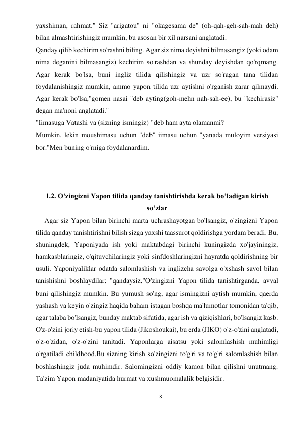 8 
 
yaxshiman, rahmat." Siz "arigatou" ni "okagesama de" (oh-qah-geh-sah-mah deh) 
bilan almashtirishingiz mumkin, bu asosan bir xil narsani anglatadi. 
Qanday qilib kechirim so'rashni biling. Agar siz nima deyishni bilmasangiz (yoki odam 
nima deganini bilmasangiz) kechirim so'rashdan va shunday deyishdan qo'rqmang. 
Agar kerak bo'lsa, buni ingliz tilida qilishingiz va uzr so'ragan tana tilidan 
foydalanishingiz mumkin, ammo yapon tilida uzr aytishni o'rganish zarar qilmaydi. 
Agar kerak bo'lsa,"gomen nasai "deb ayting(goh-mehn nah-sah-ee), bu "kechirasiz" 
degan ma'noni anglatadi." 
"Iimasuga Vatashi va (sizning ismingiz) "deb ham ayta olamanmi? 
Mumkin, lekin moushimasu uchun "deb" iimasu uchun "yanada muloyim versiyasi 
bor."Men buning o'rniga foydalanardim. 
 
 
 
1.2. O'zingizni Yapon tilida qanday tanishtirishda kerak bo’ladigan kirish 
so’zlar 
     Agar siz Yapon bilan birinchi marta uchrashayotgan bo'lsangiz, o'zingizni Yapon 
tilida qanday tanishtirishni bilish sizga yaxshi taassurot qoldirishga yordam beradi. Bu, 
shuningdek, Yaponiyada ish yoki maktabdagi birinchi kuningizda xo'jayiningiz, 
hamkasblaringiz, o'qituvchilaringiz yoki sinfdoshlaringizni hayratda qoldirishning bir 
usuli. Yaponiyaliklar odatda salomlashish va inglizcha savolga o'xshash savol bilan 
tanishishni boshlaydilar: "qandaysiz."O'zingizni Yapon tilida tanishtirganda, avval 
buni qilishingiz mumkin. Bu yumush so'ng, agar ismingizni aytish mumkin, qaerda 
yashash va keyin o'zingiz haqida baham istagan boshqa ma'lumotlar tomonidan ta'qib, 
agar talaba bo'lsangiz, bunday maktab sifatida, agar ish va qiziqishlari, bo'lsangiz kasb. 
O'z-o'zini joriy etish-bu yapon tilida (Jikoshoukai), bu erda (JIKO) o'z-o'zini anglatadi, 
o'z-o'zidan, o'z-o'zini tanitadi. Yaponlarga aisatsu yoki salomlashish muhimligi 
o'rgatiladi childhood.Bu sizning kirish so'zingizni to'g'ri va to'g'ri salomlashish bilan 
boshlashingiz juda muhimdir. Salomingizni oddiy kamon bilan qilishni unutmang. 
Ta'zim Yapon madaniyatida hurmat va xushmuomalalik belgisidir. 
