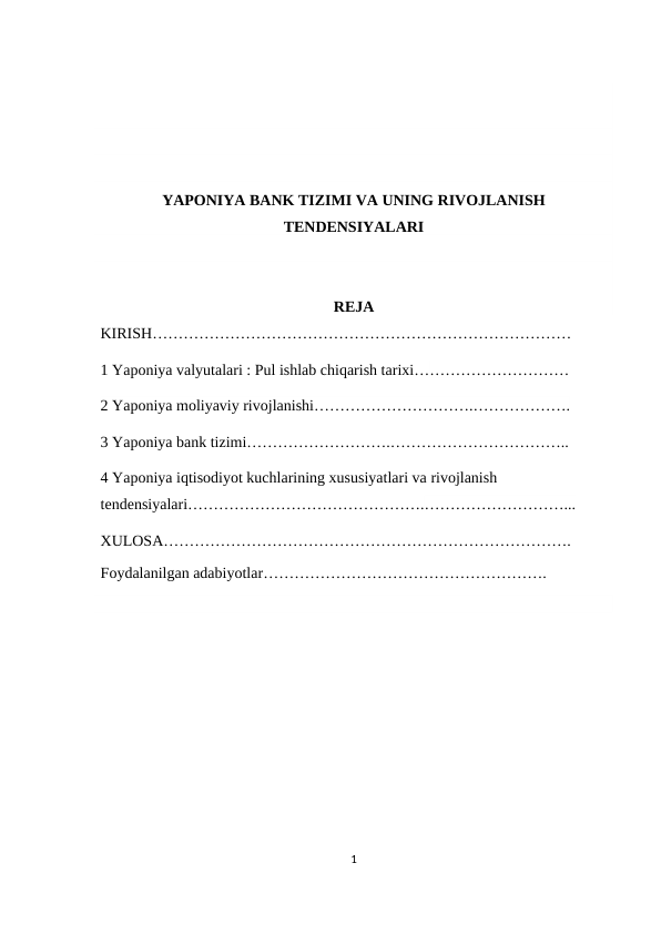 YAPONIYA BANK TIZIMI VA UNING RIVOJLANISH
TENDENSIYALARI
REJA
KIRISH………………………………………………………………………
1 Yaponiya valyutalari : Pul ishlab chiqarish tarixi…………………………
2 Yaponiya moliyaviy rivojlanishi………………………….……………….
3 Yaponiya bank tizimi……………………….……………………………..
4 Yaponiya iqtisodiyot kuchlarining xususiyatlari va rivojlanish 
tendensiyalari……………………………………….………………………...
XULOSA…………………………………………………………………….
Foydalanilgan adabiyotlar……………………………………………….
1
