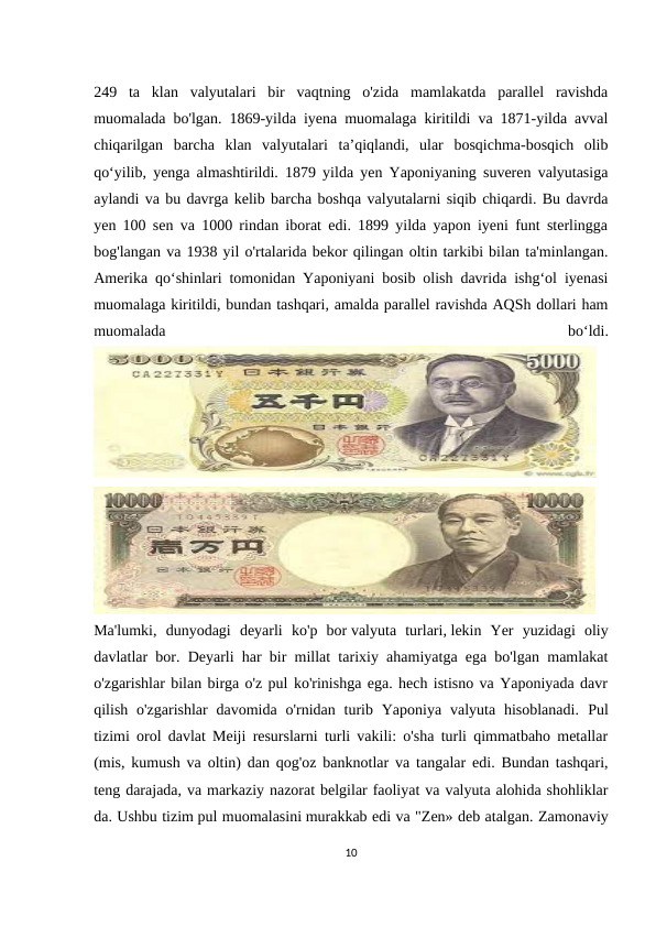 249  ta  klan  valyutalari  bir  vaqtning  o'zida  mamlakatda  parallel  ravishda
muomalada bo'lgan. 1869-yilda iyena muomalaga kiritildi va 1871-yilda avval
chiqarilgan  barcha  klan  valyutalari  taʼqiqlandi,  ular  bosqichma-bosqich  olib
qoʻyilib, yenga almashtirildi. 1879 yilda yen Yaponiyaning suveren valyutasiga
aylandi va bu davrga kelib barcha boshqa valyutalarni siqib chiqardi. Bu davrda
yen 100 sen va 1000 rindan iborat edi. 1899 yilda yapon iyeni funt sterlingga
bog'langan va 1938 yil o'rtalarida bekor qilingan oltin tarkibi bilan ta'minlangan.
Amerika qoʻshinlari tomonidan Yaponiyani bosib olish davrida ishgʻol iyenasi
muomalaga kiritildi, bundan tashqari, amalda parallel ravishda AQSh dollari ham
muomalada
 
boʻldi.
Ma'lumki,  dunyodagi  deyarli  ko'p  bor valyuta  turlari, lekin  Yer  yuzidagi  oliy
davlatlar bor. Deyarli har bir millat tarixiy ahamiyatga ega bo'lgan mamlakat
o'zgarishlar bilan birga o'z pul ko'rinishga ega. hech istisno va Yaponiyada davr
qilish  o'zgarishlar  davomida  o'rnidan  turib Yaponiya  valyuta  hisoblanadi.  Pul
tizimi orol davlat Meiji resurslarni turli vakili: o'sha turli qimmatbaho metallar
(mis, kumush va oltin) dan qog'oz banknotlar va tangalar edi. Bundan tashqari,
teng darajada, va markaziy nazorat belgilar faoliyat va valyuta alohida shohliklar
da. Ushbu tizim pul muomalasini murakkab edi va "Zen» deb atalgan. Zamonaviy
10
