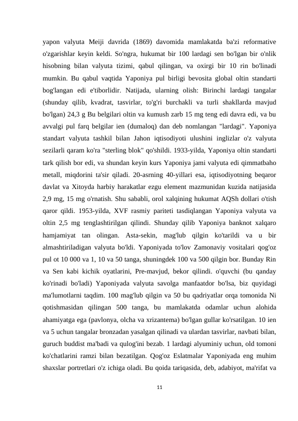 yapon  valyuta  Meiji  davrida  (1869)  davomida  mamlakatda  ba'zi  reformative
o'zgarishlar keyin keldi. So'ngra, hukumat bir 100 lardagi sen bo'lgan bir o'nlik
hisobning  bilan  valyuta  tizimi, qabul  qilingan,  va  oxirgi  bir  10 rin bo'linadi
mumkin. Bu qabul vaqtida Yaponiya pul birligi bevosita global oltin standarti
bog'langan  edi  e'tiborlidir.  Natijada,  ularning  olish:  Birinchi  lardagi  tangalar
(shunday  qilib,  kvadrat,  tasvirlar,  to'g'ri  burchakli  va  turli  shakllarda  mavjud
bo'lgan) 24,3 g Bu belgilari oltin va kumush zarb 15 mg teng edi davra edi, va bu
avvalgi pul farq belgilar ien (dumaloq) dan deb nomlangan "lardagi". Yaponiya
standart  valyuta  tashkil  bilan  Jahon  iqtisodiyoti  ulushini  inglizlar  o'z  valyuta
sezilarli qaram ko'ra "sterling blok" qo'shildi. 1933-yilda, Yaponiya oltin standarti
tark qilish bor edi, va shundan keyin kurs Yaponiya jami valyuta edi qimmatbaho
metall, miqdorini ta'sir qiladi. 20-asrning 40-yillari esa, iqtisodiyotning beqaror
davlat va Xitoyda harbiy harakatlar ezgu element mazmunidan kuzida natijasida
2,9 mg, 15 mg o'rnatish. Shu sababli, orol xalqining hukumat AQSh dollari o'tish
qaror qildi. 1953-yilda, XVF rasmiy pariteti tasdiqlangan Yaponiya valyuta va
oltin 2,5 mg tenglashtirilgan qilindi. Shunday qilib Yaponiya banknot xalqaro
hamjamiyat  tan  olingan.  Asta-sekin,  mag'lub  qilgin  ko'tarildi  va  u  bir
almashtiriladigan valyuta bo'ldi. Yaponiyada to'lov Zamonaviy vositalari qog'oz
pul ot 10 000 va 1, 10 va 50 tanga, shuningdek 100 va 500 qilgin bor. Bunday Rin
va Sen kabi kichik oyatlarini, Pre-mavjud, bekor qilindi. o'quvchi (bu qanday
ko'rinadi bo'ladi) Yaponiyada valyuta savolga manfaatdor bo'lsa, biz quyidagi
ma'lumotlarni taqdim. 100 mag'lub qilgin va 50 bu qadriyatlar orqa tomonida Ni
qotishmasidan  qilingan  500  tanga,  bu  mamlakatda  odamlar  uchun  alohida
ahamiyatga ega (pavlonya, olcha va xrizantema) bo'lgan gullar ko'rsatilgan. 10 ien
va 5 uchun tangalar bronzadan yasalgan qilinadi va ulardan tasvirlar, navbati bilan,
guruch buddist ma'badi va qulog'ini bezab. 1 lardagi alyuminiy uchun, old tomoni
ko'chatlarini ramzi bilan bezatilgan. Qog'oz Eslatmalar Yaponiyada eng muhim
shaxslar portretlari o'z ichiga oladi. Bu qoida tariqasida, deb, adabiyot, ma'rifat va
11
