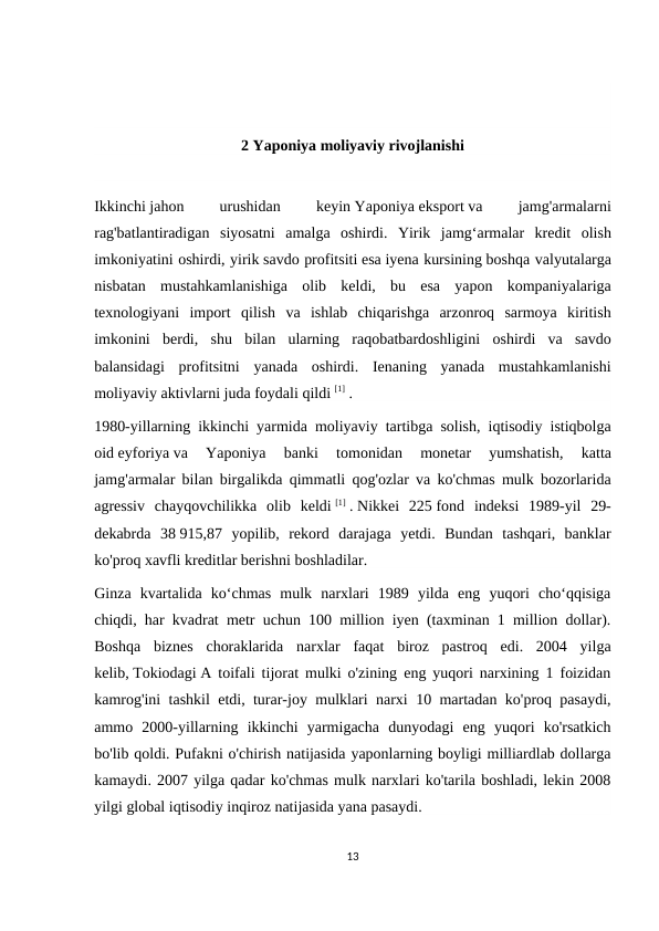 2 Yaponiya moliyaviy rivojlanishi
Ikkinchi jahon 
urushidan 
keyin Yaponiya eksport va 
jamg'armalarni
rag'batlantiradigan siyosatni amalga oshirdi.  Yirik jamg‘armalar kredit olish
imkoniyatini oshirdi, yirik savdo profitsiti esa iyena kursining boshqa valyutalarga
nisbatan mustahkamlanishiga olib keldi,  bu esa yapon kompaniyalariga
texnologiyani import qilish va ishlab chiqarishga arzonroq sarmoya kiritish
imkonini berdi,  shu bilan ularning raqobatbardoshligini oshirdi va savdo
balansidagi profitsitni yanada oshirdi.  Ienaning yanada mustahkamlanishi
moliyaviy aktivlarni juda foydali qildi [1] .
1980-yillarning ikkinchi yarmida moliyaviy tartibga solish,  iqtisodiy istiqbolga
oid eyforiya va 
Yaponiya 
banki 
tomonidan 
monetar 
yumshatish,
 katta
jamg'armalar bilan birgalikda qimmatli qog'ozlar va ko'chmas mulk bozorlarida
agressiv chayqovchilikka olib keldi [1] . Nikkei  225 fond  indeksi  1989-yil  29-
dekabrda  38 915,87  yopilib,  rekord  darajaga  yetdi.  Bundan  tashqari,  banklar
ko'proq xavfli kreditlar berishni boshladilar.
Ginza  kvartalida  ko‘chmas  mulk  narxlari  1989  yilda  eng  yuqori  cho‘qqisiga
chiqdi, har kvadrat metr uchun 100 million iyen (taxminan 1 million dollar).
Boshqa  biznes  choraklarida  narxlar  faqat  biroz  pastroq  edi.  2004  yilga
kelib, Tokiodagi A toifali tijorat mulki o'zining eng yuqori narxining 1 foizidan
kamrog'ini tashkil etdi, turar-joy mulklari narxi 10 martadan ko'proq pasaydi,
ammo  2000-yillarning  ikkinchi  yarmigacha  dunyodagi  eng  yuqori  ko'rsatkich
bo'lib qoldi. Pufakni o'chirish natijasida yaponlarning boyligi milliardlab dollarga
kamaydi. 2007 yilga qadar ko'chmas mulk narxlari ko'tarila boshladi, lekin 2008
yilgi global iqtisodiy inqiroz natijasida yana pasaydi.
13
