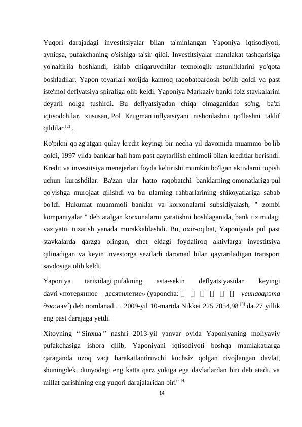 Yuqori  darajadagi  investitsiyalar  bilan  ta'minlangan  Yaponiya  iqtisodiyoti,
ayniqsa, pufakchaning o'sishiga ta'sir qildi. Investitsiyalar mamlakat tashqarisiga
yo'naltirila  boshlandi,  ishlab  chiqaruvchilar  texnologik  ustunliklarini  yo'qota
boshladilar. Yapon tovarlari xorijda kamroq raqobatbardosh bo'lib qoldi va past
iste'mol deflyatsiya spiraliga olib keldi. Yaponiya Markaziy banki foiz stavkalarini
deyarli  nolga  tushirdi.  Bu  deflyatsiyadan  chiqa  olmaganidan  so'ng,  ba'zi
iqtisodchilar,  xususan, Pol  Krugman inflyatsiyani  nishonlashni  qo'llashni  taklif
qildilar [2] .
Ko'pikni qo'zg'atgan qulay kredit keyingi bir necha yil davomida muammo bo'lib
qoldi, 1997 yilda banklar hali ham past qaytarilish ehtimoli bilan kreditlar berishdi.
Kredit va investitsiya menejerlari foyda keltirishi mumkin bo'lgan aktivlarni topish
uchun  kurashdilar.  Ba'zan  ular  hatto  raqobatchi  banklarning omonatlariga pul
qo'yishga murojaat qilishdi va bu ularning rahbarlarining shikoyatlariga sabab
bo'ldi.  Hukumat  muammoli  banklar  va  korxonalarni  subsidiyalash,  "  zombi
kompaniyalar " deb atalgan korxonalarni yaratishni boshlaganida, bank tizimidagi
vaziyatni tuzatish yanada murakkablashdi. Bu, oxir-oqibat, Yaponiyada pul past
stavkalarda  qarzga  olingan,  chet  eldagi  foydaliroq  aktivlarga  investitsiya
qilinadigan va keyin investorga sezilarli daromad bilan qaytariladigan transport
savdosiga olib keldi.
Yaponiya
 
tarixidagi pufakning
 
asta-sekin
 
deflyatsiyasidan
 
keyingi
davri «потерянное десятилетие» (yaponcha: 失 失 失 失 失 失  усинаварэта
дзю:нэн?) deb nomlanadi. . 2009-yil 10-martda Nikkei 225 7054,98 [3] da 27 yillik
eng past darajaga yetdi.
Xitoyning  “ Sinxua ”  nashri  2013-yil  yanvar  oyida  Yaponiyaning  moliyaviy
pufakchasiga  ishora  qilib,  Yaponiyani  iqtisodiyoti  boshqa  mamlakatlarga
qaraganda  uzoq  vaqt  harakatlantiruvchi  kuchsiz  qolgan  rivojlangan  davlat,
shuningdek, dunyodagi eng katta qarz yukiga ega davlatlardan biri deb atadi. va
millat qarishining eng yuqori darajalaridan biri" [4] 
14
