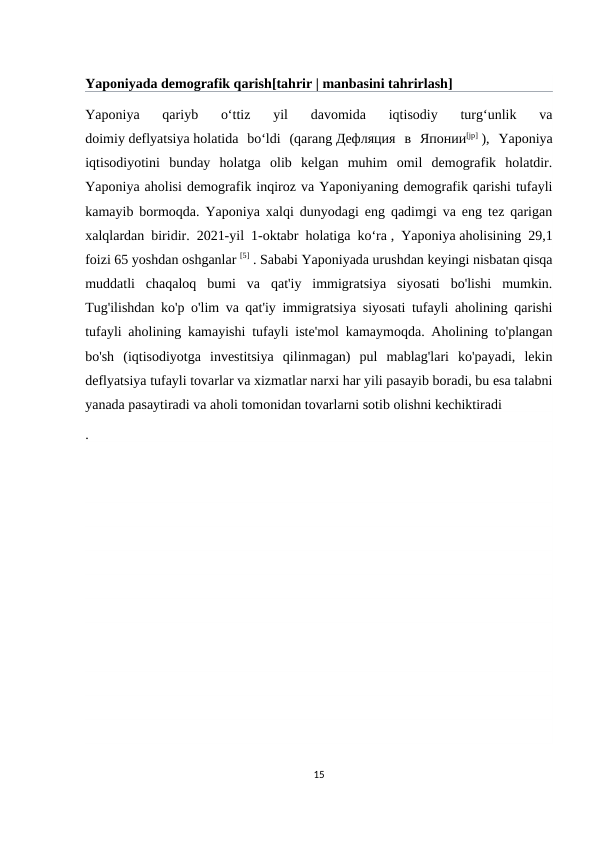 Yaponiyada demografik qarish[tahrir | manbasini tahrirlash]
Yaponiya  qariyb  oʻttiz  yil  davomida  iqtisodiy  turgʻunlik  va
doimiy deflyatsiya holatida  boʻldi  (qarang Дефляция в Японии[jp] ),  Yaponiya
iqtisodiyotini  bunday  holatga  olib  kelgan  muhim  omil  demografik  holatdir.
Yaponiya aholisi demografik inqiroz va Yaponiyaning demografik qarishi tufayli
kamayib bormoqda. Yaponiya xalqi dunyodagi eng qadimgi va eng tez qarigan
xalqlardan biridir. 2021-yil 1-oktabr holatiga ko‘ra , Yaponiya aholisining 29,1
foizi 65 yoshdan oshganlar [5] . Sababi Yaponiyada urushdan keyingi nisbatan qisqa
muddatli  chaqaloq  bumi  va  qat'iy  immigratsiya  siyosati  bo'lishi  mumkin.
Tug'ilishdan ko'p o'lim va qat'iy immigratsiya siyosati tufayli aholining qarishi
tufayli aholining kamayishi tufayli iste'mol kamaymoqda. Aholining to'plangan
bo'sh  (iqtisodiyotga  investitsiya  qilinmagan)  pul  mablag'lari  ko'payadi,  lekin
deflyatsiya tufayli tovarlar va xizmatlar narxi har yili pasayib boradi, bu esa talabni
yanada pasaytiradi va aholi tomonidan tovarlarni sotib olishni kechiktiradi 
.
15
