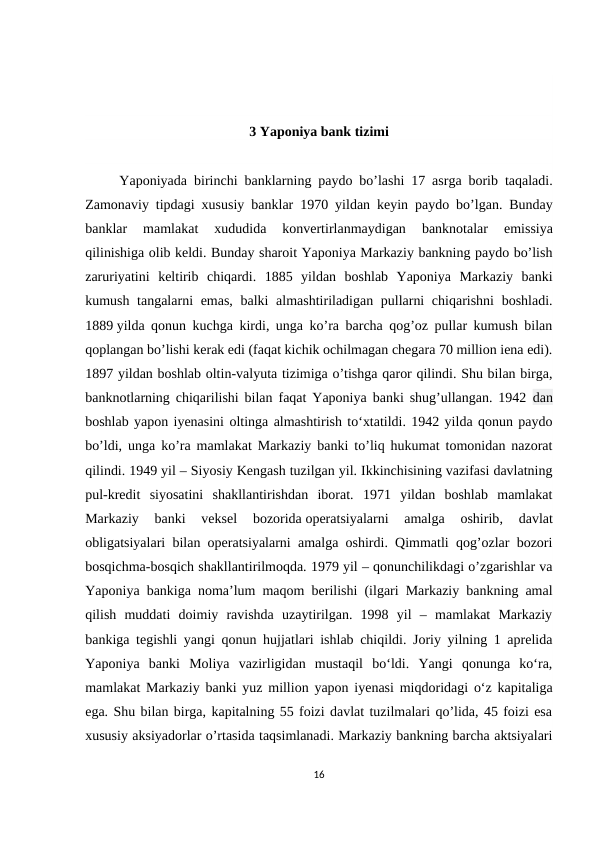 3 Yaponiya bank tizimi
     Yaponiyada birinchi banklarning paydo bo’lashi 17  asrga borib taqaladi.
Zamonaviy tipdagi xususiy banklar 1970  yildan keyin paydo bo’lgan.  Bunday
banklar 
mamlakat 
xududida 
konvertirlanmaydigan 
banknotalar 
emissiya
qilinishiga olib keldi. Bunday sharoit Yaponiya Markaziy bankning paydo bo’lish
zaruriyatini  keltirib  chiqardi.  1885  yildan  boshlab  Yaponiya  Markaziy  banki
kumush tangalarni  emas, balki almashtiriladigan pullarni  chiqarishni  boshladi.
1889 yilda qonun kuchga kirdi, unga ko’ra barcha qog’oz pullar kumush bilan
qoplangan bo’lishi kerak edi (faqat kichik ochilmagan chegara 70 million iena edi).
1897 yildan boshlab oltin-valyuta tizimiga o’tishga qaror qilindi. Shu bilan birga,
banknotlarning chiqarilishi bilan faqat Yaponiya banki shug’ullangan. 1942  dan
boshlab yapon iyenasini oltinga almashtirish toʻxtatildi. 1942 yilda qonun paydo
bo’ldi, unga ko’ra mamlakat Markaziy banki to’liq hukumat tomonidan nazorat
qilindi. 1949 yil – Siyosiy Kengash tuzilgan yil. Ikkinchisining vazifasi davlatning
pul-kredit  siyosatini  shakllantirishdan  iborat.  1971  yildan  boshlab  mamlakat
Markaziy  banki  veksel  bozorida operatsiyalarni  amalga  oshirib,  davlat
obligatsiyalari bilan operatsiyalarni amalga oshirdi. Qimmatli qog’ozlar bozori
bosqichma-bosqich shakllantirilmoqda. 1979 yil – qonunchilikdagi o’zgarishlar va
Yaponiya bankiga noma’lum maqom berilishi (ilgari Markaziy bankning amal
qilish  muddati  doimiy  ravishda  uzaytirilgan.  1998  yil  –  mamlakat  Markaziy
bankiga tegishli yangi qonun hujjatlari ishlab chiqildi. Joriy yilning 1 aprelida
Yaponiya  banki  Moliya  vazirligidan  mustaqil  bo‘ldi.  Yangi  qonunga  ko‘ra,
mamlakat Markaziy banki yuz million yapon iyenasi miqdoridagi o‘z kapitaliga
ega. Shu bilan birga, kapitalning 55 foizi davlat tuzilmalari qo’lida, 45 foizi esa
xususiy aksiyadorlar o’rtasida taqsimlanadi. Markaziy bankning barcha aktsiyalari
16
