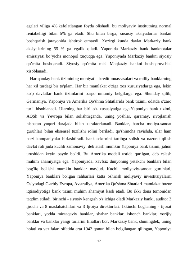 egalari yiliga 4% kafolatlangan foyda olishadi, bu moliyaviy institutning normal
rentabelligi  bilan  5%  ga  etadi.  Shu  bilan  birga,  xususiy  aksiyadorlar  bankni
boshqarish  jarayonida  ishtirok  etmaydi.  Xozirgi  kunda  davlat  Markaziy  bank
aksiyalarining  55  %  ga  egalik  qiladi.  Yaponida  Markaziy  bank  banknotalar
emissiyasi bo’yicha monopol xuquqqa ega. Yaponiyada Markaziy bankni siyosiy
qo’mita  boshqaradi.  Siyosiy  qo’mita  raisi  Maqkaziy  bankni  boshqaruvchisi
xisoblanadi.
   Har qanday bank tizimining mohiyati - kredit muassasalari va milliy banklarning
har xil turdagi bir to'plam. Har bir mamlakat o'ziga xos xususiyatlarga ega, lekin
ko'p  davlatlar  bank  tizimlarini  barpo  umumiy  belgilarga  ega.  Shunday  qilib,
Germaniya, Yaponiya va Amerika Qo'shma Shtatlarida bank tizimi, odatda o'zaro
turli hisoblanadi. Ularning har biri o'z xususiyatiga ega.Yaponiya bank tizimi,
AQSh  va  Yevropa  bilan  solishtirganda,  uning  yoshlar,  qaramay,  rivojlanish
nisbatan  yuqori  darajada  bilan  xarakterlanadi.  Banklar,  barcha  moliya-sanoat
guruhlari bilan eksensel tuzilishi rolini beriladi, qo'shimcha ravishda, ular ham
ba'zi kompaniyalar birlashtiradi. bank sektorini tartibga solish va nazorat qilish
davlat roli juda kuchli zamonaviy, deb atash mumkin Yaponiya bank tizimi, jahon
urushidan keyin paydo bo'ldi. Bu Amerika modeli ustida qurilgan, deb eslash
muhim ahamiyatga ega. Yaponiyada, xavfsiz dunyoning yetakchi banklari bilan
bog'liq  bo'lishi  mumkin  banklar  mavjud.  Kuchli  moliyaviy-sanoat  guruhlari,
Yaponiya  banklari  bo'lgan  rahbarlari  katta  oshirish  moliyaviy investitsiyalarni
Osiyodagi G'arbiy Evropa, Avstraliya, Amerika Qo'shma Shtatlari mamlakat bozor
iqtisodiyotiga bank tizimi muhim ahamiyat kasb etadi. Bu ikki dona tomonidan
taqdim etiladi. birinchi - siyosiy kengash o'z ichiga oladi Markaziy banki, auditor 3
ijrochi va 8 maslahatchilari va 3 Ijroiya direktorlari. Ikkinchi bog'laning - tijorat
banklari,  yodda  mintaqaviy  banklar,  shahar  banklar,  ishonch  banklar,  xorijiy
banklar va banklar yangi turlarini filiallari bor. Markaziy bank, shuningdek, uning
holati va vazifalari sifatida erta 1942 qonun bilan belgilangan qilingan, Yaponiya
17
