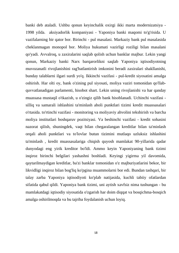 banki deb ataladi. Ushbu qonun keyinchalik oxirgi ikki marta modernizatsiya -
1998 yilda.  aksiyadorlik kompaniyasi - Yaponiya banki maqomi to'g'risida. U
vazifalarning bir qator bor. Birinchi - pul masalasi. Markaziy bank pul masalasida
cheklanmagan monopol bor. Moliya hukumati vazirligi roziligi bilan masalani
qo'yadi. Avvalroq, u zaxiralarini saqlab qolish uchun banklar majbur. Lekin yangi
qonun,  Markaziy  banki  Narx  barqarorlikni  saqlab  Yaponiya  iqtisodiyotning
muvozanatli rivojlanishini rag'batlantirish imkonini beradi zaxiralari shakllanishi,
bunday talablarni ilgari surdi yo'q. Ikkinchi vazifasi - pul-kredit siyosatini amalga
oshirish. Har olti oy, bank o'zining pul siyosati, moliya vaziri tomonidan qo'llab-
quvvatlanadigan parlamenti, hisobot shart. Lekin uning rivojlanishi va har qanday
muassasa mustaqil o'tkazish, u o'zingiz qilib bank hisoblanadi. Uchinchi vazifasi -
silliq va samarali ishlashini ta'minlash aholi punktlari tizimi kredit muassasalari
o'rtasida. to'rtinchi vazifasi - monitoring va moliyaviy ahvolini tekshirish va barcha
moliya institutlari boshqaruv pozitsiyasi. Va beshinchi vazifasi - kredit sohasini
nazorat qilish, shuningdek, vaqt bilan chegaralangan kreditlar bilan ta'minlash
orqali  aholi  punktlari  va  to'lovlar  butun  tizimini  mutlaqo  uzluksiz  ishlashini
ta'minlash , kredit muassasalariga chiqish quyosh mamlakat 90-yillarida qadar
dunyodagi  eng  yirik  kreditor  bo'ldi.  Ammo  keyin  Yaponiyaning  bank  tizimi
inqiroz  birinchi  belgilari  yashashni  boshladi.  Keyingi  yigirma  yil  davomida,
qaytarilmaydigan kreditlar, ba'zi banklar tomonidan o'z majburiyatlarini bekor, bir
likvidligi inqiroz bilan bog'liq ko'pgina muammolarni bor edi. Bundan tashqari, bir
talay  zarba  Yaponiya  iqtisodiyoti  ko'plab  natijasida,  kuchli  tabiiy  ofatlardan
sifatida qabul qildi. Yaponiya bank tizimi, uni aytish xavfsiz nima tushungan - bu
mamlakatdagi iqtisodiy siyosatida o'zgarish har doim diqqat va bosqichma-bosqich
amalga oshirilmoqda va bu tajriba foydalanish uchun loyiq.
18

