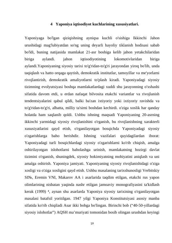 4 Yaponiya iqtisodiyot kuchlarining xususiyatlari.
Yaponiyaga  bo'lgan  qiziqishning  ayniqsa  kuchli  o'sishiga  Ikkinchi  Jahon
urushidagi mag'lubiyatdan so'ng uning deyarli hayoliy tiklanish hodisasi sabab
bo'ldi, buning natijasida mamlakat  21-asr  boshiga kelib jahon yetakchilaridan
biriga
 
aylandi.
 
jahon
 
iqtisodiyotining
 
lokomotivlaridan
 
biriga
aylandi.Yaponiyaning siyosiy tarixi to'g'ridan-to'g'ri jarayondan yiroq bo'lib, unda
taqiqlash va hatto orqaga qaytish, demokratik institutlar, tamoyillar va me'yorlarni
rivojlantirish,  demokratik  amaliyotlarni  to'plash  kiradi.  Yaponiyadagi  siyosiy
tizimning evolyutsiyasi boshqa mamlakatlardagi xuddi shu jarayonning o'xshashi
sifatida davom etdi, u erdan nafaqat bilvosita etakchi variantlar va rivojlanish
tendentsiyalarini  qabul qildi, balki  ba'zan ixtiyoriy yoki ixtiyoriy ravishda va
to'g'ridan-to'g'ri, albatta, milliy ta'sirni boshdan kechirdi. o'ziga xoslik har qanday
holatda ham saqlanib qoldi. Ushbu ishning maqsadi  Yaponiyaning 20-asrning
ikkinchi yarmidagi siyosiy rivojlanishini o'rganish, bu rivojlanishning xarakterli
xususiyatlarini  qayd  etish,  o'rganilayotgan  bosqichda  Yaponiyadagi  siyosiy
o'zgarishlarga  baho  berishdir.  Ishning  vazifalari  quyidagilardan  iborat:
Yaponiyadagi turli bosqichlardagi siyosiy o'zgarishlarni ko'rib chiqish, amalga
oshirilayotgan  islohotlarni  baholashga  urinish,  mamlakatning  hozirgi  davlat
tizimini o'rganish, shuningdek, siyosiy hokimiyatning mohiyatini aniqlash va uni
amalga oshirish. Yaponiya jamiyati. Yaponiyaning siyosiy rivojlanishidagi o'ziga
xosligi va o'ziga xosligini qayd etish. Ushbu masalaning tarixshunosligi Verbitskiy
SI№, Eremin VNI, Makarov AA i asarlarida taqdim etilgan, etakchi rus yapon
olimlarining nisbatan yaqinda nashr etilgan jamoaviy monografiyasini ta'kidlash
kerak (1999) ⁴, aynan shu asarlarda Yaponiya siyosiy tarixining o'rganilayotgan
masalasi batafsil yoritilgan. 1947 yilgi Yaponiya Konstitutsiyasi asosiy manba
sifatida ko'rib chiqiladi Asar ikki bobga bo'lingan. Birinchi bob (“40-50-yillardagi
siyosiy islohotlar”) AQSH maʼmuriyati tomonidan bosib olingan urushdan keyingi
19
