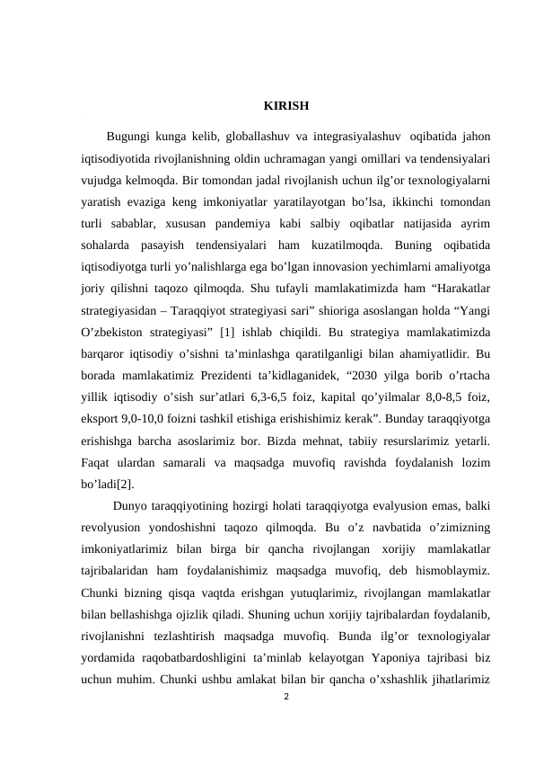 KIRISH
Bugungi kunga kelib, globallashuv va integrasiyalashuv oqibatida jahon
iqtisodiyotida rivojlanishning oldin uchramagan yangi omillari va tendensiyalari
vujudga kelmoqda. Bir tomondan jadal rivojlanish uchun ilg’or texnologiyalarni
yaratish evaziga keng imkoniyatlar yaratilayotgan bo’lsa, ikkinchi tomondan
turli  sabablar,  xususan  pandemiya  kabi  salbiy  oqibatlar  natijasida  ayrim
sohalarda  pasayish  tendensiyalari  ham  kuzatilmoqda.  Buning  oqibatida
iqtisodiyotga turli yo’nalishlarga ega bo’lgan innovasion yechimlarni amaliyotga
joriy qilishni taqozo qilmoqda. Shu tufayli mamlakatimizda ham “Harakatlar
strategiyasidan – Taraqqiyot strategiyasi sari” shioriga asoslangan holda “Yangi
O’zbekiston strategiyasi”  [1]  ishlab chiqildi.  Bu  strategiya mamlakatimizda
barqaror iqtisodiy o’sishni ta’minlashga qaratilganligi bilan ahamiyatlidir. Bu
borada mamlakatimiz Prezidenti ta’kidlaganidek, “2030 yilga borib o’rtacha
yillik iqtisodiy o’sish sur’atlari 6,3-6,5 foiz, kapital qo’yilmalar 8,0-8,5 foiz,
eksport 9,0-10,0 foizni tashkil etishiga erishishimiz kerak”. Bunday taraqqiyotga
erishishga barcha asoslarimiz bor. Bizda mehnat, tabiiy resurslarimiz yetarli.
Faqat  ulardan  samarali  va  maqsadga  muvofiq ravishda foydalanish lozim
bo’ladi[2].
Dunyo taraqqiyotining hozirgi holati taraqqiyotga evalyusion emas, balki
revolyusion yondoshishni taqozo qilmoqda. Bu o’z navbatida o’zimizning
imkoniyatlarimiz bilan birga bir qancha rivojlangan xorijiy mamlakatlar
tajribalaridan  ham  foydalanishimiz  maqsadga  muvofiq,  deb  hismoblaymiz.
Chunki bizning qisqa vaqtda erishgan yutuqlarimiz, rivojlangan mamlakatlar
bilan bellashishga ojizlik qiladi. Shuning uchun xorijiy tajribalardan foydalanib,
rivojlanishni  tezlashtirish  maqsadga  muvofiq.  Bunda  ilg’or  texnologiyalar
yordamida raqobatbardoshligini ta’minlab kelayotgan Yaponiya tajribasi biz
uchun muhim. Chunki ushbu amlakat bilan bir qancha o’xshashlik jihatlarimiz
2
