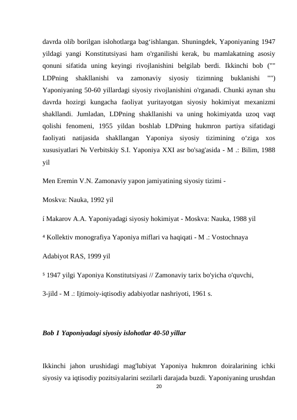 davrda olib borilgan islohotlarga bagʻishlangan. Shuningdek, Yaponiyaning 1947
yildagi  yangi  Konstitutsiyasi  ham  o'rganilishi  kerak,  bu  mamlakatning  asosiy
qonuni  sifatida  uning  keyingi  rivojlanishini  belgilab  berdi.  Ikkinchi  bob  (""
LDPning  shakllanishi  va  zamonaviy  siyosiy  tizimning  buklanishi  "")
Yaponiyaning 50-60 yillardagi siyosiy rivojlanishini o'rganadi. Chunki aynan shu
davrda  hozirgi  kungacha  faoliyat  yuritayotgan  siyosiy  hokimiyat  mexanizmi
shakllandi.  Jumladan,  LDPning  shakllanishi  va  uning  hokimiyatda  uzoq  vaqt
qolishi  fenomeni,  1955  yildan  boshlab  LDPning  hukmron  partiya  sifatidagi
faoliyati  natijasida  shakllangan  Yaponiya  siyosiy  tizimining  oʻziga  xos
xususiyatlari № Verbitskiy S.I. Yaponiya XXI asr bo'sag'asida - M .: Bilim, 1988
yil
Men Eremin V.N. Zamonaviy yapon jamiyatining siyosiy tizimi -
Moskva: Nauka, 1992 yil
í Makarov A.A. Yaponiyadagi siyosiy hokimiyat - Moskva: Nauka, 1988 yil
⁴ Kollektiv monografiya Yaponiya miflari va haqiqati - M .: Vostochnaya
Adabiyot RAS, 1999 yil
⁵ 1947 yilgi Yaponiya Konstitutsiyasi // Zamonaviy tarix bo'yicha o'quvchi,
3-jild - M .: Ijtimoiy-iqtisodiy adabiyotlar nashriyoti, 1961 s.
Bob I Yaponiyadagi siyosiy islohotlar 40-50 yillar
Ikkinchi  jahon  urushidagi  mag'lubiyat  Yaponiya  hukmron  doiralarining  ichki
siyosiy va iqtisodiy pozitsiyalarini sezilarli darajada buzdi. Yaponiyaning urushdan
20
