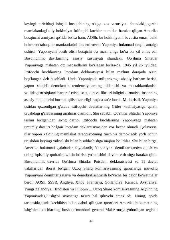 keyingi  tarixidagi  ishg'ol  bosqichining  o'ziga  xos  xususiyati  shundaki,  garchi
mamlakatdagi oliy hokimiyat ittifoqchi kuchlar nomidan harakat qilgan Amerika
bosqinchi armiyasi qo'lida bo'lsa ham, AQSh. bu hokimiyatni bevosita emas, balki
hukmron tabaqalar manfaatlarini aks ettiruvchi Yaponiya hukumati orqali amalga
oshirdi. Yaponiyani bosib olish bosqichi o'z mazmuniga ko'ra bir xil emas edi.
Bosqinchilik  davrlarining  asosiy  xususiyati  shundaki,  Qo'shma  Shtatlar
Yaponiyaga nisbatan o'z maqsadlarini ko'zlagan bo'lsa-da, 1945 yil 26 iyuldagi
Ittifoqchi  kuchlarning  Potsdam  deklaratsiyasi  bilan  ma'lum  darajada  o'zini
bog'langan deb hisobladi. Unda Yaponiyada militarizmga abadiy barham berish,
yapon  xalqida  demokratik  tendentsiyalarning  tiklanishi  va  mustahkamlanishi
yo‘lidagi to‘siqlarni bartaraf etish, so‘z, din va fikr erkinligini o‘rnatish, insonning
asosiy huquqlarini hurmat qilish zarurligi haqida so‘z bordi. Militaristik Yaponiya
ustidan  qozonilgan  g'alaba  ittifoqchi  davlatlarning  Gitler  koalitsiyasiga  qarshi
urushdagi g'alabasining ajralmas qismidir. Shu sababli, Qo'shma Shtatlar Yaponiya
taslim  bo'lganidan  so'ng  darhol  ittifoqchi  kuchlarning  Yaponiyaga  nisbatan
umumiy dasturi bo'lgan Potsdam deklaratsiyasidan voz kecha olmadi. Qolaversa,
ular yapon xalqining mamlakat taraqqiyotining tinch va demokratik yoʻli uchun
urushdan keyingi yuksalishi bilan hisoblashishga majbur boʻldilar. Shu bilan birga,
Amerika hukumati g'alabadan foydalanib, Yaponiyani demilitarizatsiya qilish va
uning iqtisodiy qudratini zaiflashtirish yo'nalishini davom ettirishga harakat qildi.
Bosqinchilik  davrida  Qo'shma  Shtatlar  Potsdam  deklaratsiyasi  va  11  davlat
vakillaridan  iborat  bo'lgan  Uzoq  Sharq  komissiyasining  qarorlariga  muvofiq
Yaponiyani demilitarizatsiya va demokratlashtirish bo'yicha bir qator ko'rsatmalar
berdi: AQSh, SSSR, Angliya, Xitoy, Frantsiya, Gollandiya, Kanada, Avstraliya,
Yangi Zelandiya, Hindiston va Filippin ... Uzoq Sharq komissiyasining AQShning
Yaponiyadagi  ishg'ol  siyosatiga  ta'siri  hal  qiluvchi  emas  edi.  Uning,  qoida
tariqasida, juda kechikish bilan qabul qilingan qarorlari Amerika hukumatining
ishg'olchi kuchlarning bosh qo'mondoni general MakArturga yuborilgan tegishli
21
