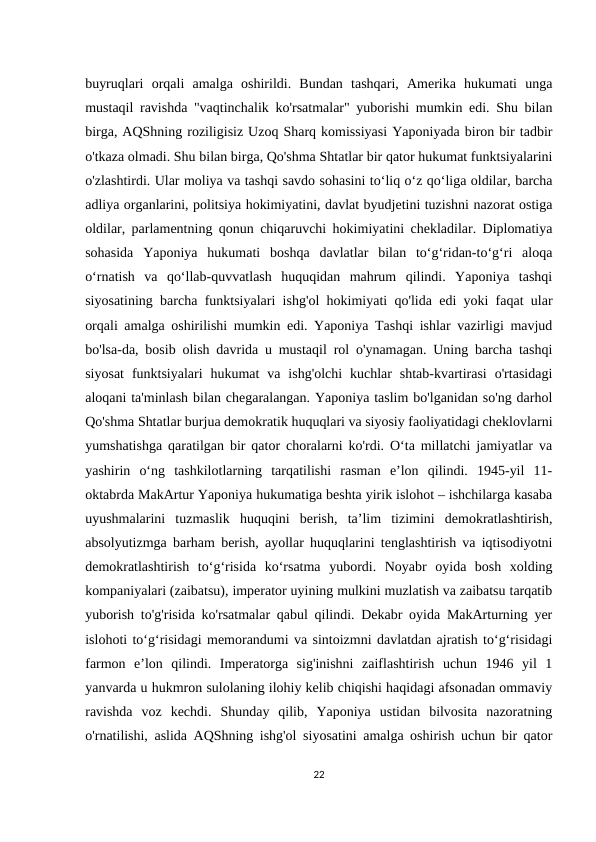 buyruqlari  orqali  amalga  oshirildi.  Bundan  tashqari,  Amerika  hukumati  unga
mustaqil ravishda "vaqtinchalik ko'rsatmalar" yuborishi mumkin edi. Shu bilan
birga, AQShning roziligisiz Uzoq Sharq komissiyasi Yaponiyada biron bir tadbir
o'tkaza olmadi. Shu bilan birga, Qo'shma Shtatlar bir qator hukumat funktsiyalarini
o'zlashtirdi. Ular moliya va tashqi savdo sohasini to‘liq o‘z qo‘liga oldilar, barcha
adliya organlarini, politsiya hokimiyatini, davlat byudjetini tuzishni nazorat ostiga
oldilar, parlamentning qonun chiqaruvchi hokimiyatini chekladilar. Diplomatiya
sohasida  Yaponiya  hukumati  boshqa  davlatlar  bilan  toʻgʻridan-toʻgʻri  aloqa
oʻrnatish  va  qoʻllab-quvvatlash  huquqidan  mahrum  qilindi.  Yaponiya  tashqi
siyosatining barcha funktsiyalari ishg'ol hokimiyati qo'lida edi yoki faqat ular
orqali amalga oshirilishi mumkin edi. Yaponiya Tashqi ishlar vazirligi mavjud
bo'lsa-da, bosib olish davrida u mustaqil rol o'ynamagan. Uning barcha tashqi
siyosat  funktsiyalari  hukumat  va  ishg'olchi  kuchlar  shtab-kvartirasi  o'rtasidagi
aloqani ta'minlash bilan chegaralangan. Yaponiya taslim bo'lganidan so'ng darhol
Qo'shma Shtatlar burjua demokratik huquqlari va siyosiy faoliyatidagi cheklovlarni
yumshatishga qaratilgan bir qator choralarni ko'rdi. Oʻta millatchi jamiyatlar va
yashirin  oʻng  tashkilotlarning  tarqatilishi  rasman  eʼlon  qilindi.  1945-yil  11-
oktabrda MakArtur Yaponiya hukumatiga beshta yirik islohot – ishchilarga kasaba
uyushmalarini  tuzmaslik  huquqini  berish,  taʼlim  tizimini  demokratlashtirish,
absolyutizmga barham berish, ayollar huquqlarini tenglashtirish va iqtisodiyotni
demokratlashtirish  toʻgʻrisida  koʻrsatma  yubordi.  Noyabr  oyida  bosh  xolding
kompaniyalari (zaibatsu), imperator uyining mulkini muzlatish va zaibatsu tarqatib
yuborish to'g'risida ko'rsatmalar qabul qilindi. Dekabr oyida MakArturning yer
islohoti toʻgʻrisidagi memorandumi va sintoizmni davlatdan ajratish toʻgʻrisidagi
farmon  eʼlon  qilindi.  Imperatorga  sig'inishni  zaiflashtirish  uchun  1946  yil  1
yanvarda u hukmron sulolaning ilohiy kelib chiqishi haqidagi afsonadan ommaviy
ravishda  voz  kechdi.  Shunday  qilib,  Yaponiya  ustidan  bilvosita  nazoratning
o'rnatilishi, aslida AQShning ishg'ol siyosatini amalga oshirish uchun bir qator
22

