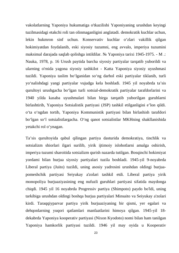 vakolatlarning Yaponiya hukumatiga o'tkazilishi Yaponiyaning urushdan keyingi
tuzilmasidagi etakchi roli tan olinmaganligini anglatadi. demokratik kuchlar uchun,
lekin  hukmron  sinf  uchun.  Konservativ  kuchlar  o‘zlari  vakillik  qilgan
hokimiyatdan foydalanib, eski siyosiy tuzumni, eng avvalo, imperiya tuzumini
maksimal darajada saqlab qolishga intildilar. № Yaponiya tarixi 1945-1975. - M .:
Nauka, 1978, p. 16 Urush paytida barcha siyosiy partiyalar tarqatib yuborildi va
ularning o'rnida yagona siyosiy tashkilot - Katta Yaponiya siyosiy uyushmasi
tuzildi. Yaponiya taslim boʻlganidan soʻng darhol eski partiyalar tiklanib, turli
yoʻnalishdagi yangi partiyalar vujudga kela boshladi. 1945 yil noyabrda taʼsis
qurultoyi urushgacha boʻlgan turli sotsial-demokratik partiyalar tarafdorlarini va
1940  yilda  kasaba  uyushmalari  bilan  birga  tarqatib  yuborilgan  guruhlarni
birlashtirib, Yaponiya Sotsialistik partiyasi (JSP) tashkil etilganligini eʼlon qildi.
o‘ta o‘ngdan tortib, Yaponiya Kommunistik partiyasi bilan birlashish tarafdori
bo‘lgan so‘l sotsialistlargacha. Oʻng qanot sotsialistlar MKHning shakllanishida
yetakchi rol oʻynagan.
Ta’sis  qurultoyida  qabul  qilingan  partiya  dasturida  demokratiya,  tinchlik  va
sotsializm  shiorlari  ilgari  surilib,  yirik  ijtimoiy  islohotlarni  amalga  oshirish,
imperiya tuzumi sharoitida sotsializm qurish nazarda tutilgan. Bosqinchi hokimiyat
yordami  bilan  burjua  siyosiy  partiyalari  tuzila  boshladi.  1945-yil  9-noyabrda
Liberal partiya (Juito) tuzildi, uning asosiy yadrosini urushdan oldingi burjua-
pomeshchik  partiyasi  Seiyukay  a'zolari  tashkil  etdi.  Liberal  partiya  yirik
monopoliya burjuaziyasining eng nufuzli guruhlari partiyasi sifatida maydonga
chiqdi. 1945 yil 16 noyabrda Progressiv partiya (Shimpoto) paydo bo'ldi, uning
tarkibiga urushdan oldingi boshqa burjua partiyalari Minsaito va Seiyukay a'zolari
kirdi.  Taraqqiyparvar  partiya  yirik  burjuaziyaning  bir  qismi,  yer  egalari  va
dehqonlarning  yuqori  qatlamlari  manfaatlarini  himoya  qilgan.  1945-yil  18-
dekabrda Yaponiya kooperativ partiyasi (Nixon Kyodoto) nomi bilan ham tanilgan
Yaponiya  hamkorlik  partiyasi  tuzildi.  1946  yil  may  oyida  u  Kooperativ
23
