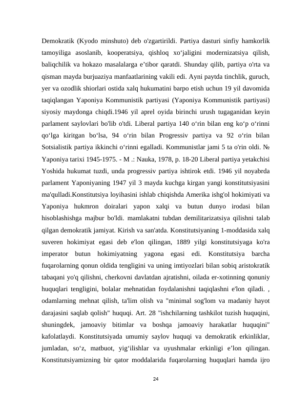Demokratik (Kyodo minshuto) deb o'zgartirildi. Partiya dasturi sinfiy hamkorlik
tamoyiliga  asoslanib,  kooperatsiya,  qishloq  xo‘jaligini  modernizatsiya  qilish,
baliqchilik va hokazo masalalarga e’tibor qaratdi. Shunday qilib, partiya o'rta va
qisman mayda burjuaziya manfaatlarining vakili edi. Ayni paytda tinchlik, guruch,
yer va ozodlik shiorlari ostida xalq hukumatini barpo etish uchun 19 yil davomida
taqiqlangan Yaponiya Kommunistik partiyasi (Yaponiya Kommunistik partiyasi)
siyosiy maydonga chiqdi.1946 yil aprel oyida birinchi urush tugaganidan keyin
parlament saylovlari bo'lib o'tdi. Liberal partiya 140 o‘rin bilan eng ko‘p o‘rinni
qo‘lga  kiritgan  bo‘lsa,  94  o‘rin  bilan  Progressiv  partiya  va  92  o‘rin  bilan
Sotsialistik partiya ikkinchi o‘rinni egalladi. Kommunistlar jami 5 ta o'rin oldi. №
Yaponiya tarixi 1945-1975. - M .: Nauka, 1978, p. 18-20 Liberal partiya yetakchisi
Yoshida hukumat tuzdi, unda progressiv partiya ishtirok etdi. 1946 yil noyabrda
parlament Yaponiyaning 1947 yil 3 mayda kuchga kirgan yangi konstitutsiyasini
ma'qulladi.Konstitutsiya loyihasini ishlab chiqishda Amerika ishg'ol hokimiyati va
Yaponiya  hukmron  doiralari  yapon  xalqi  va  butun  dunyo  irodasi  bilan
hisoblashishga majbur bo'ldi. mamlakatni tubdan demilitarizatsiya qilishni talab
qilgan demokratik jamiyat. Kirish va san'atda. Konstitutsiyaning 1-moddasida xalq
suveren  hokimiyat  egasi  deb  e'lon  qilingan,  1889  yilgi  konstitutsiyaga  ko'ra
imperator  butun  hokimiyatning  yagona  egasi  edi.  Konstitutsiya  barcha
fuqarolarning qonun oldida tengligini va uning imtiyozlari bilan sobiq aristokratik
tabaqani yo'q qilishni, cherkovni davlatdan ajratishni, oilada er-xotinning qonuniy
huquqlari tengligini, bolalar mehnatidan foydalanishni taqiqlashni e'lon qiladi. ,
odamlarning mehnat qilish, ta'lim olish va "minimal sog'lom va madaniy hayot
darajasini saqlab qolish" huquqi. Art. 28 "ishchilarning tashkilot tuzish huquqini,
shuningdek,  jamoaviy  bitimlar  va  boshqa  jamoaviy  harakatlar  huquqini"
kafolatlaydi. Konstitutsiyada umumiy saylov huquqi va demokratik erkinliklar,
jumladan,  so‘z,  matbuot,  yig‘ilishlar  va  uyushmalar  erkinligi  e’lon  qilingan.
Konstitutsiyamizning bir qator moddalarida fuqarolarning huquqlari hamda ijro
24
