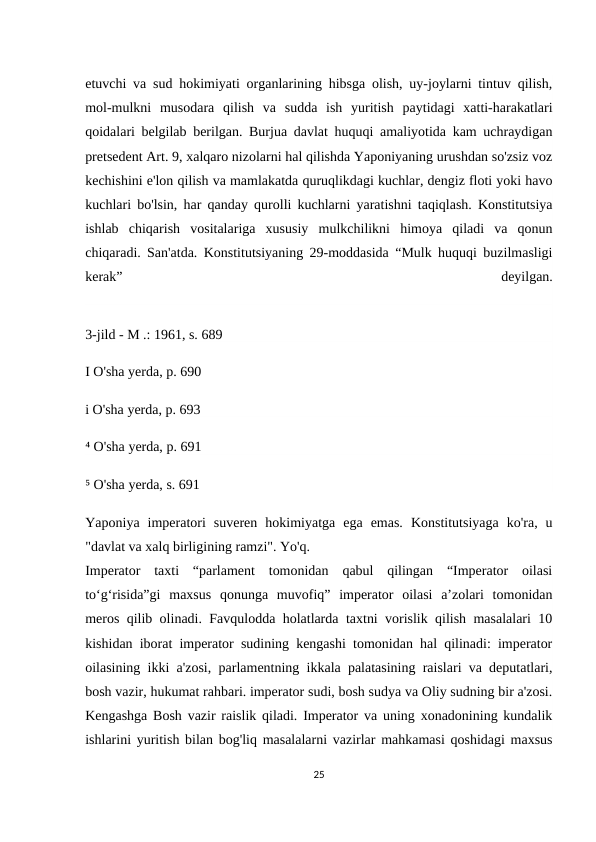etuvchi va sud hokimiyati organlarining hibsga olish, uy-joylarni tintuv qilish,
mol-mulkni  musodara  qilish  va  sudda  ish  yuritish  paytidagi  xatti-harakatlari
qoidalari belgilab berilgan. Burjua davlat huquqi amaliyotida kam uchraydigan
pretsedent Art. 9, xalqaro nizolarni hal qilishda Yaponiyaning urushdan so'zsiz voz
kechishini e'lon qilish va mamlakatda quruqlikdagi kuchlar, dengiz floti yoki havo
kuchlari bo'lsin, har qanday qurolli kuchlarni yaratishni taqiqlash. Konstitutsiya
ishlab  chiqarish  vositalariga  xususiy  mulkchilikni  himoya  qiladi  va  qonun
chiqaradi. San'atda. Konstitutsiyaning 29-moddasida “Mulk huquqi buzilmasligi
kerak”
 
deyilgan.
3-jild - M .: 1961, s. 689
I O'sha yerda, p. 690
i O'sha yerda, p. 693
⁴ O'sha yerda, p. 691
⁵ O'sha yerda, s. 691
Yaponiya  imperatori  suveren  hokimiyatga  ega  emas.  Konstitutsiyaga  ko'ra,  u
"davlat va xalq birligining ramzi". Yo'q.
Imperator  taxti  “parlament  tomonidan  qabul  qilingan  “Imperator  oilasi
toʻgʻrisida”gi  maxsus  qonunga  muvofiq”  imperator  oilasi  aʼzolari  tomonidan
meros qilib olinadi. Favqulodda holatlarda taxtni vorislik qilish masalalari 10
kishidan iborat imperator sudining kengashi tomonidan hal qilinadi: imperator
oilasining ikki a'zosi, parlamentning ikkala palatasining raislari va deputatlari,
bosh vazir, hukumat rahbari. imperator sudi, bosh sudya va Oliy sudning bir a'zosi.
Kengashga Bosh vazir raislik qiladi. Imperator va uning xonadonining kundalik
ishlarini yuritish bilan bog'liq masalalarni vazirlar mahkamasi qoshidagi maxsus
25
