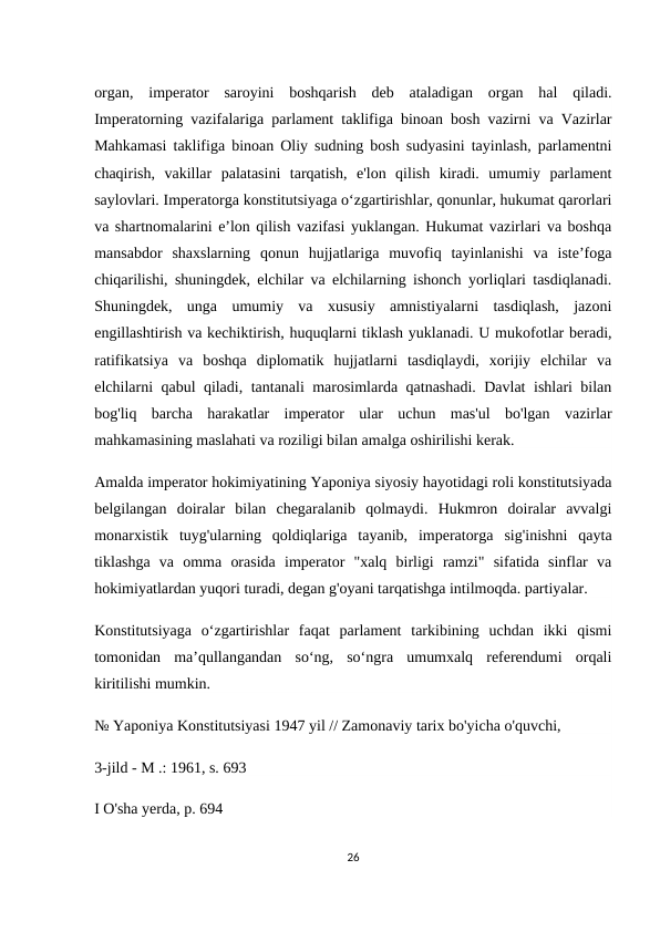 organ,  imperator  saroyini  boshqarish  deb  ataladigan  organ  hal  qiladi.
Imperatorning vazifalariga parlament taklifiga binoan bosh vazirni va Vazirlar
Mahkamasi taklifiga binoan Oliy sudning bosh sudyasini tayinlash, parlamentni
chaqirish,  vakillar  palatasini  tarqatish,  e'lon  qilish  kiradi.  umumiy  parlament
saylovlari. Imperatorga konstitutsiyaga oʻzgartirishlar, qonunlar, hukumat qarorlari
va shartnomalarini eʼlon qilish vazifasi yuklangan. Hukumat vazirlari va boshqa
mansabdor  shaxslarning  qonun  hujjatlariga  muvofiq  tayinlanishi  va  iste’foga
chiqarilishi, shuningdek, elchilar va elchilarning ishonch yorliqlari tasdiqlanadi.
Shuningdek,  unga  umumiy  va  xususiy  amnistiyalarni  tasdiqlash,  jazoni
engillashtirish va kechiktirish, huquqlarni tiklash yuklanadi. U mukofotlar beradi,
ratifikatsiya  va  boshqa  diplomatik  hujjatlarni  tasdiqlaydi,  xorijiy  elchilar  va
elchilarni qabul qiladi, tantanali marosimlarda qatnashadi. Davlat ishlari bilan
bog'liq  barcha  harakatlar  imperator  ular  uchun  mas'ul  bo'lgan  vazirlar
mahkamasining maslahati va roziligi bilan amalga oshirilishi kerak.
Amalda imperator hokimiyatining Yaponiya siyosiy hayotidagi roli konstitutsiyada
belgilangan  doiralar  bilan  chegaralanib  qolmaydi.  Hukmron  doiralar  avvalgi
monarxistik  tuyg'ularning  qoldiqlariga  tayanib,  imperatorga  sig'inishni  qayta
tiklashga  va  omma  orasida  imperator  "xalq  birligi  ramzi"  sifatida  sinflar  va
hokimiyatlardan yuqori turadi, degan g'oyani tarqatishga intilmoqda. partiyalar.
Konstitutsiyaga  o‘zgartirishlar  faqat  parlament  tarkibining  uchdan  ikki  qismi
tomonidan  ma’qullangandan  so‘ng,  so‘ngra  umumxalq  referendumi  orqali
kiritilishi mumkin.
№ Yaponiya Konstitutsiyasi 1947 yil // Zamonaviy tarix bo'yicha o'quvchi,
3-jild - M .: 1961, s. 693
I O'sha yerda, p. 694
26
