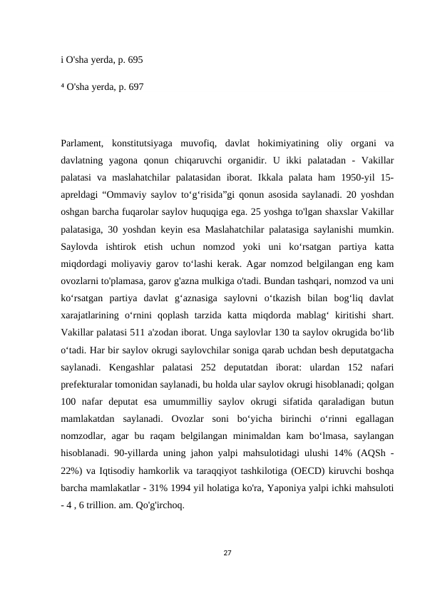 i O'sha yerda, p. 695
⁴ O'sha yerda, p. 697
Parlament,  konstitutsiyaga  muvofiq,  davlat  hokimiyatining  oliy  organi  va
davlatning  yagona  qonun  chiqaruvchi  organidir.  U  ikki  palatadan  -  Vakillar
palatasi  va  maslahatchilar  palatasidan  iborat.  Ikkala  palata  ham  1950-yil  15-
apreldagi “Ommaviy saylov to‘g‘risida”gi qonun asosida saylanadi. 20 yoshdan
oshgan barcha fuqarolar saylov huquqiga ega. 25 yoshga to'lgan shaxslar Vakillar
palatasiga, 30 yoshdan keyin esa Maslahatchilar palatasiga saylanishi mumkin.
Saylovda  ishtirok  etish  uchun  nomzod  yoki  uni  ko‘rsatgan  partiya  katta
miqdordagi moliyaviy garov to‘lashi kerak. Agar nomzod belgilangan eng kam
ovozlarni to'plamasa, garov g'azna mulkiga o'tadi. Bundan tashqari, nomzod va uni
ko‘rsatgan  partiya  davlat  g‘aznasiga  saylovni  o‘tkazish  bilan  bog‘liq  davlat
xarajatlarining  o‘rnini  qoplash  tarzida  katta  miqdorda  mablag‘  kiritishi  shart.
Vakillar palatasi 511 a'zodan iborat. Unga saylovlar 130 ta saylov okrugida boʻlib
oʻtadi. Har bir saylov okrugi saylovchilar soniga qarab uchdan besh deputatgacha
saylanadi.  Kengashlar  palatasi  252  deputatdan  iborat:  ulardan  152  nafari
prefekturalar tomonidan saylanadi, bu holda ular saylov okrugi hisoblanadi; qolgan
100  nafar  deputat  esa  umummilliy  saylov  okrugi  sifatida  qaraladigan  butun
mamlakatdan  saylanadi.  Ovozlar  soni  bo‘yicha  birinchi  o‘rinni  egallagan
nomzodlar,  agar  bu  raqam  belgilangan  minimaldan  kam  bo‘lmasa,  saylangan
hisoblanadi. 90-yillarda uning jahon yalpi mahsulotidagi ulushi 14% (AQSh -
22%) va Iqtisodiy hamkorlik va taraqqiyot tashkilotiga (OECD) kiruvchi boshqa
barcha mamlakatlar - 31% 1994 yil holatiga ko'ra, Yaponiya yalpi ichki mahsuloti
- 4 , 6 trillion. am. Qo'g'irchoq.
27
