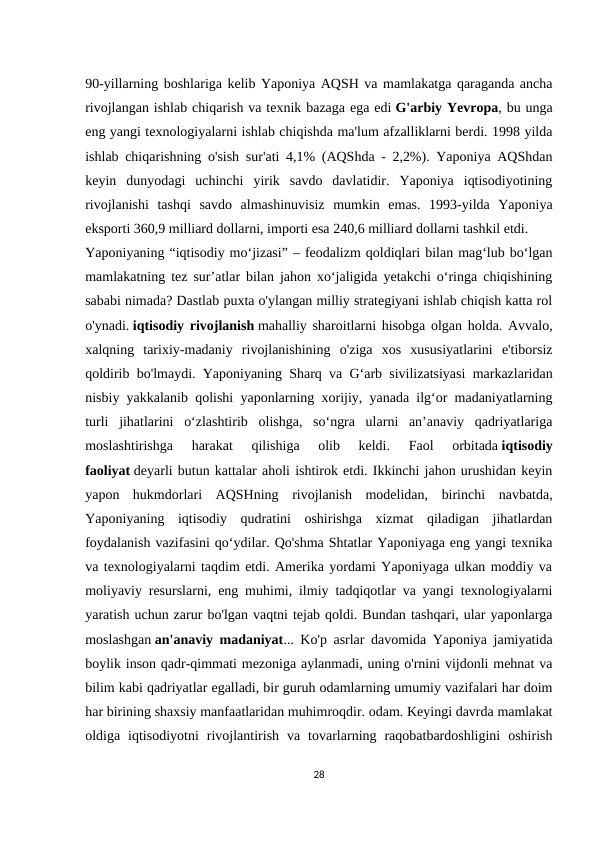 90-yillarning boshlariga kelib Yaponiya AQSH va mamlakatga qaraganda ancha
rivojlangan ishlab chiqarish va texnik bazaga ega edi G'arbiy Yevropa, bu unga
eng yangi texnologiyalarni ishlab chiqishda ma'lum afzalliklarni berdi. 1998 yilda
ishlab chiqarishning o'sish sur'ati 4,1% (AQShda - 2,2%). Yaponiya AQShdan
keyin  dunyodagi  uchinchi  yirik  savdo  davlatidir.  Yaponiya  iqtisodiyotining
rivojlanishi  tashqi  savdo  almashinuvisiz  mumkin  emas.  1993-yilda  Yaponiya
eksporti 360,9 milliard dollarni, importi esa 240,6 milliard dollarni tashkil etdi.
Yaponiyaning “iqtisodiy mo‘jizasi” – feodalizm qoldiqlari bilan mag‘lub bo‘lgan
mamlakatning tez sur’atlar bilan jahon xo‘jaligida yetakchi o‘ringa chiqishining
sababi nimada? Dastlab puxta o'ylangan milliy strategiyani ishlab chiqish katta rol
o'ynadi. iqtisodiy rivojlanish mahalliy sharoitlarni hisobga olgan holda. Avvalo,
xalqning  tarixiy-madaniy  rivojlanishining  o'ziga  xos  xususiyatlarini  e'tiborsiz
qoldirib bo'lmaydi. Yaponiyaning Sharq va Gʻarb sivilizatsiyasi markazlaridan
nisbiy yakkalanib qolishi yaponlarning xorijiy, yanada ilgʻor madaniyatlarning
turli  jihatlarini  oʻzlashtirib  olishga,  soʻngra  ularni  anʼanaviy  qadriyatlariga
moslashtirishga  harakat  qilishiga  olib  keldi.
 Faol  orbitada iqtisodiy
faoliyat deyarli butun kattalar aholi ishtirok etdi. Ikkinchi jahon urushidan keyin
yapon  hukmdorlari  AQSHning  rivojlanish  modelidan,  birinchi  navbatda,
Yaponiyaning  iqtisodiy  qudratini  oshirishga  xizmat  qiladigan  jihatlardan
foydalanish vazifasini qoʻydilar. Qo'shma Shtatlar Yaponiyaga eng yangi texnika
va texnologiyalarni taqdim etdi. Amerika yordami Yaponiyaga ulkan moddiy va
moliyaviy resurslarni, eng muhimi, ilmiy tadqiqotlar va yangi texnologiyalarni
yaratish uchun zarur bo'lgan vaqtni tejab qoldi. Bundan tashqari, ular yaponlarga
moslashgan an'anaviy madaniyat... Ko'p asrlar davomida Yaponiya jamiyatida
boylik inson qadr-qimmati mezoniga aylanmadi, uning o'rnini vijdonli mehnat va
bilim kabi qadriyatlar egalladi, bir guruh odamlarning umumiy vazifalari har doim
har birining shaxsiy manfaatlaridan muhimroqdir. odam. Keyingi davrda mamlakat
oldiga  iqtisodiyotni  rivojlantirish  va  tovarlarning  raqobatbardoshligini  oshirish
28
