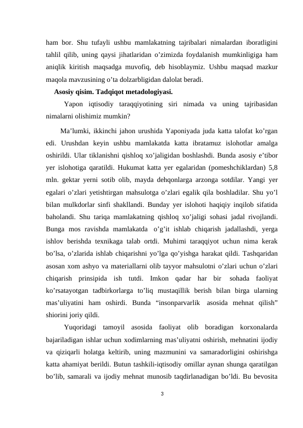ham bor. Shu tufayli ushbu mamlakatning tajribalari nimalardan iboratligini
tahlil qilib, uning qaysi jihatlaridan o’zimizda foydalanish mumkinligiga ham
aniqlik kiritish maqsadga muvofiq, deb hisoblaymiz. Ushbu maqsad mazkur
maqola mavzusining o’ta dolzarbligidan dalolat beradi.
Asosiy qisim. Tadqiqot metadologiyasi.
Yapon  iqtisodiy  taraqqiyotining  siri  nimada  va  uning  tajribasidan
nimalarni olishimiz mumkin?
Ma’lumki, ikkinchi jahon urushida Yaponiyada juda katta talofat ko’rgan
edi. Urushdan  keyin  ushbu  mamlakatda  katta  ibratamuz  islohotlar  amalga
oshirildi. Ular tiklanishni qishloq xo’jaligidan boshlashdi. Bunda asosiy e’tibor
yer islohotiga qaratildi. Hukumat katta yer egalaridan (pomeshchiklardan) 5,8
mln. gektar yerni sotib olib, mayda dehqonlarga arzonga sotdilar. Yangi yer
egalari o’zlari yetishtirgan mahsulotga o’zlari egalik qila boshladilar. Shu yo’l
bilan mulkdorlar sinfi shakllandi. Bunday yer islohoti haqiqiy inqilob sifatida
baholandi. Shu tariqa mamlakatning qishloq xo’jaligi sohasi jadal rivojlandi.
Bunga mos ravishda mamlakatda o’g’it ishlab chiqarish jadallashdi, yerga
ishlov berishda texnikaga talab ortdi. Muhimi taraqqiyot uchun nima kerak
bo’lsa, o’zlarida ishlab chiqarishni yo’lga qo’yishga harakat qildi. Tashqaridan
asosan xom ashyo va materiallarni olib tayyor mahsulotni o’zlari uchun o’zlari
chiqarish prinsipida ish tutdi. Imkon qadar har bir 
sohada faoliyat
ko’rsatayotgan tadbirkorlarga to’liq mustaqillik berish bilan birga ularning
mas’uliyatini  ham  oshirdi.  Bunda  “insonparvarlik asosida  mehnat  qilish”
shiorini joriy qildi.
Yuqoridagi  tamoyil  asosida  faoliyat  olib  boradigan  korxonalarda
bajariladigan ishlar uchun xodimlarning mas’uliyatni oshirish, mehnatini ijodiy
va qiziqarli holatga keltirib, uning mazmunini va samaradorligini oshirishga
katta ahamiyat berildi. Butun tashkili-iqtisodiy omillar aynan shunga qaratilgan
bo’lib, samarali va ijodiy mehnat munosib taqdirlanadigan bo’ldi. Bu bevosita
3
