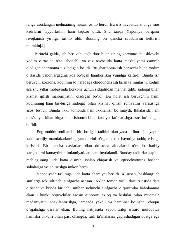 fanga asoslangan mehnatning hissasi oshib bordi. Bu o’z navbatida shunga mos
kadrlarni  tayyorlashni  ham  taqozo  qildi.  Shu  tariqa  Yaponiya  barqaror
rivojlanish yo’liga tushib oldi. Bunning bir qancha sabablarini keltirish
mumkin[4].
Birinchi galda, ish beruvchi tadbirkor bilan uning korxonasida ishlovchi
xodim o’rtasida o’ta ishonchli va o’z navbatida katta mas’uliyatni qamrab
oladigan shartnoma tuziladigan bo’ldi. Bu shartnoma ish beruvchi bilan xodim
o’rtasida yaponlargagina xos bo’lgan hamkorlikni vujudga keltirdi. Bunda ish
beruvchi korxona, xodimini to nafaqaga chiqquncha ish bilan ta’minlashi, xodim
esa shu yillar mobaynida korxona uchun sidqidildan mehnat qilib, sadoqat bilan
xizmat qilish majburiyatini  oladigan  bo’ldi.  Bu  holat  ish  beruvchini  ham,
xodimning ham bir-biriga sadoqat bilan xizmat qilish ruhiyatini yaratishga
asos bo’ldi. Bunda ikki tomonda ham ikkilanish bo’lmaydi. Ikkalasida ham
mas’uliyat bilan birga katta ishonch bilan faoliyat ko’rsatishga asos bo’ladigan
bo’ldi.
Eng muhim omillardan biri bo’lgan tadbirlardan yana e’tiborlisi – yapon
xalqi xorijiy mamlakatlarning yutuqlarini o’rganib, o’z hayotiga tatbiq etishga
kirishdi.  Bir qancha  davlatlar  bilan  do’stona  aloqalarni  o’rnatib,  harbiy
xarajatlarni kamaytirish imkoniyatidan ham foydalandi. Bunday tadbirlar kapital
mablag’ining juda katta qismini  ishlab  chiqarish  va  iqtisodiyotning  boshqa
sohalariga yo’naltirishga imkon berdi.
Yaponiyada ta’limga juda katta ahamiyat berildi. Xususan, boshlang’ich
sinflarga toki oltinchi sinfgacha asosan “Axloq tomon yo’l” dasturi ostida dars
o’tishar va bunda birinchi sinfdan uchinchi sinfgacha o’quvchilar baholanmas
ekan. Chunki  o’quvchilar  asosiy  e’tiborni  axloq va  kishilar  bilan  muomala
madaniyatini shakllantirishga,  jamoada  yakdil  va  hamjihat  bo’lishni  chuqur
o’rgatishga  qaratar ekan.  Buning  natijasida  yapon  xalqi  o’zaro  muloqotda
hamisha bir-biri bilan past ohangda, turli ta’malarsiz gaplashadigan odatga ega
5
