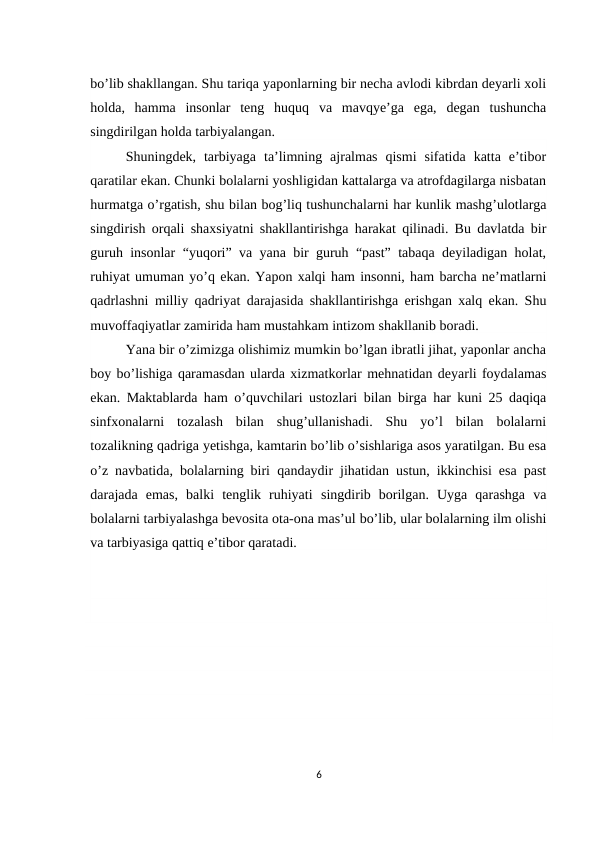 bo’lib shakllangan. Shu tariqa yaponlarning bir necha avlodi kibrdan deyarli xoli
holda,  hamma  insonlar  teng  huquq va mavqye’ga ega, degan tushuncha
singdirilgan holda tarbiyalangan.
Shuningdek,  tarbiyaga  ta’limning  ajralmas  qismi  sifatida  katta  e’tibor
qaratilar ekan. Chunki bolalarni yoshligidan kattalarga va atrofdagilarga nisbatan
hurmatga o’rgatish, shu bilan bog’liq tushunchalarni har kunlik mashg’ulotlarga
singdirish orqali shaxsiyatni shakllantirishga harakat qilinadi. Bu davlatda bir
guruh insonlar “yuqori” va yana bir guruh “past” tabaqa deyiladigan holat,
ruhiyat umuman yo’q ekan. Yapon xalqi ham insonni, ham barcha ne’matlarni
qadrlashni milliy qadriyat darajasida shakllantirishga erishgan xalq ekan. Shu
muvoffaqiyatlar zamirida ham mustahkam intizom shakllanib boradi.
Yana bir o’zimizga olishimiz mumkin bo’lgan ibratli jihat, yaponlar ancha
boy bo’lishiga qaramasdan ularda xizmatkorlar mehnatidan deyarli foydalamas
ekan. Maktablarda ham o’quvchilari ustozlari bilan birga har kuni 25 daqiqa
sinfxonalarni tozalash  bilan  shug’ullanishadi.  Shu  yo’l  bilan  bolalarni
tozalikning qadriga yetishga, kamtarin bo’lib o’sishlariga asos yaratilgan. Bu esa
o’z navbatida, bolalarning biri qandaydir jihatidan ustun, ikkinchisi esa past
darajada  emas,  balki  tenglik  ruhiyati singdirib  borilgan.  Uyga  qarashga  va
bolalarni tarbiyalashga bevosita ota-ona mas’ul bo’lib, ular bolalarning ilm olishi
va tarbiyasiga qattiq e’tibor qaratadi.
6
