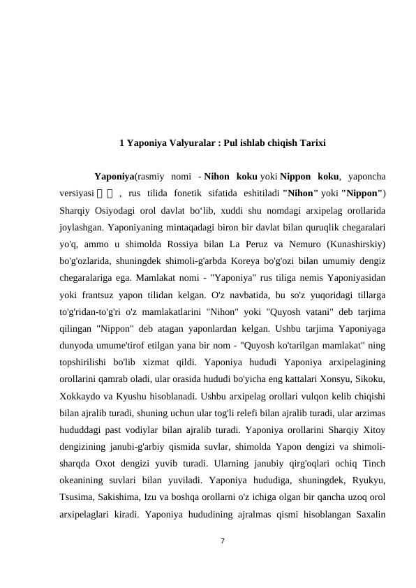 1 Yaponiya Valyuralar : Pul ishlab chiqish Tarixi
     Yaponiya(rasmiy  nomi  - Nihon  koku yoki Nippon  koku,  yaponcha
versiyasi 日 日  ,  rus  tilida  fonetik  sifatida  eshitiladi "Nihon" yoki "Nippon")
Sharqiy Osiyodagi orol davlat boʻlib, xuddi shu nomdagi arxipelag orollarida
joylashgan. Yaponiyaning mintaqadagi biron bir davlat bilan quruqlik chegaralari
yo'q,  ammo  u  shimolda  Rossiya  bilan  La  Peruz  va  Nemuro  (Kunashirskiy)
bo'g'ozlarida, shuningdek shimoli-g'arbda Koreya bo'g'ozi bilan umumiy dengiz
chegaralariga ega. Mamlakat nomi - "Yaponiya" rus tiliga nemis Yaponiyasidan
yoki frantsuz yapon tilidan kelgan. O'z navbatida, bu so'z yuqoridagi tillarga
to'g'ridan-to'g'ri o'z mamlakatlarini "Nihon" yoki "Quyosh vatani" deb tarjima
qilingan "Nippon" deb atagan yaponlardan kelgan. Ushbu tarjima Yaponiyaga
dunyoda umume'tirof etilgan yana bir nom - "Quyosh ko'tarilgan mamlakat" ning
topshirilishi  bo'lib  xizmat  qildi.  Yaponiya  hududi  Yaponiya  arxipelagining
orollarini qamrab oladi, ular orasida hududi bo'yicha eng kattalari Xonsyu, Sikoku,
Xokkaydo va Kyushu hisoblanadi. Ushbu arxipelag orollari vulqon kelib chiqishi
bilan ajralib turadi, shuning uchun ular tog'li relefi bilan ajralib turadi, ular arzimas
hududdagi past vodiylar bilan ajralib turadi. Yaponiya orollarini Sharqiy Xitoy
dengizining janubi-g'arbiy qismida suvlar, shimolda Yapon dengizi va shimoli-
sharqda  Oxot  dengizi  yuvib  turadi.  Ularning  janubiy  qirg'oqlari  ochiq  Tinch
okeanining  suvlari  bilan  yuviladi.  Yaponiya  hududiga,  shuningdek,  Ryukyu,
Tsusima, Sakishima, Izu va boshqa orollarni o'z ichiga olgan bir qancha uzoq orol
arxipelaglari  kiradi. Yaponiya hududining ajralmas qismi  hisoblangan Saxalin
7
