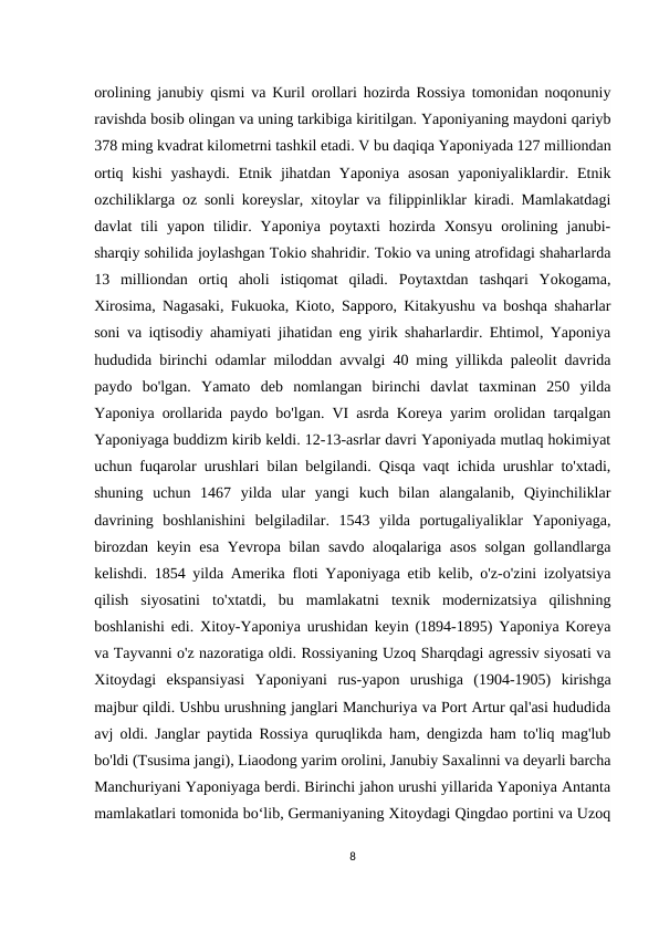 orolining janubiy qismi va Kuril orollari hozirda Rossiya tomonidan noqonuniy
ravishda bosib olingan va uning tarkibiga kiritilgan. Yaponiyaning maydoni qariyb
378 ming kvadrat kilometrni tashkil etadi. V bu daqiqa Yaponiyada 127 milliondan
ortiq  kishi  yashaydi.  Etnik  jihatdan  Yaponiya  asosan  yaponiyaliklardir.  Etnik
ozchiliklarga oz sonli koreyslar, xitoylar va filippinliklar kiradi. Mamlakatdagi
davlat  tili  yapon  tilidir.  Yaponiya  poytaxti  hozirda  Xonsyu  orolining  janubi-
sharqiy sohilida joylashgan Tokio shahridir. Tokio va uning atrofidagi shaharlarda
13  milliondan  ortiq  aholi  istiqomat  qiladi.  Poytaxtdan  tashqari  Yokogama,
Xirosima, Nagasaki, Fukuoka, Kioto, Sapporo, Kitakyushu va boshqa shaharlar
soni va iqtisodiy ahamiyati jihatidan eng yirik shaharlardir. Ehtimol, Yaponiya
hududida birinchi odamlar miloddan avvalgi 40 ming yillikda paleolit davrida
paydo  bo'lgan.  Yamato  deb  nomlangan  birinchi  davlat  taxminan  250  yilda
Yaponiya orollarida paydo bo'lgan. VI asrda Koreya yarim orolidan tarqalgan
Yaponiyaga buddizm kirib keldi. 12-13-asrlar davri Yaponiyada mutlaq hokimiyat
uchun fuqarolar urushlari bilan belgilandi. Qisqa vaqt ichida urushlar to'xtadi,
shuning  uchun  1467  yilda  ular  yangi  kuch  bilan  alangalanib,  Qiyinchiliklar
davrining  boshlanishini  belgiladilar.  1543  yilda  portugaliyaliklar  Yaponiyaga,
birozdan keyin esa Yevropa bilan savdo aloqalariga asos solgan gollandlarga
kelishdi. 1854 yilda Amerika floti Yaponiyaga etib kelib, o'z-o'zini izolyatsiya
qilish  siyosatini  to'xtatdi,  bu  mamlakatni  texnik  modernizatsiya  qilishning
boshlanishi edi. Xitoy-Yaponiya urushidan keyin (1894-1895) Yaponiya Koreya
va Tayvanni o'z nazoratiga oldi. Rossiyaning Uzoq Sharqdagi agressiv siyosati va
Xitoydagi  ekspansiyasi  Yaponiyani  rus-yapon  urushiga  (1904-1905)  kirishga
majbur qildi. Ushbu urushning janglari Manchuriya va Port Artur qal'asi hududida
avj oldi. Janglar paytida Rossiya quruqlikda ham, dengizda ham to'liq mag'lub
bo'ldi (Tsusima jangi), Liaodong yarim orolini, Janubiy Saxalinni va deyarli barcha
Manchuriyani Yaponiyaga berdi. Birinchi jahon urushi yillarida Yaponiya Antanta
mamlakatlari tomonida boʻlib, Germaniyaning Xitoydagi Qingdao portini va Uzoq
8
