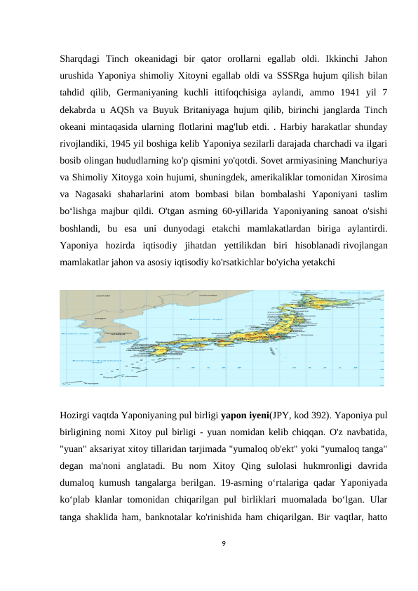 Sharqdagi  Tinch  okeanidagi  bir  qator  orollarni  egallab  oldi.  Ikkinchi  Jahon
urushida Yaponiya shimoliy Xitoyni egallab oldi va SSSRga hujum qilish bilan
tahdid  qilib,  Germaniyaning  kuchli  ittifoqchisiga  aylandi,  ammo  1941  yil  7
dekabrda u AQSh va Buyuk Britaniyaga hujum qilib, birinchi janglarda Tinch
okeani mintaqasida ularning flotlarini mag'lub etdi. . Harbiy harakatlar shunday
rivojlandiki, 1945 yil boshiga kelib Yaponiya sezilarli darajada charchadi va ilgari
bosib olingan hududlarning ko'p qismini yo'qotdi. Sovet armiyasining Manchuriya
va Shimoliy Xitoyga xoin hujumi, shuningdek, amerikaliklar tomonidan Xirosima
va  Nagasaki  shaharlarini  atom  bombasi  bilan  bombalashi  Yaponiyani  taslim
boʻlishga majbur qildi. O'tgan asrning 60-yillarida Yaponiyaning sanoat o'sishi
boshlandi,  bu  esa  uni  dunyodagi  etakchi  mamlakatlardan  biriga  aylantirdi.
Yaponiya  hozirda  iqtisodiy  jihatdan  yettilikdan  biri  hisoblanadi rivojlangan
mamlakatlar jahon va asosiy iqtisodiy ko'rsatkichlar bo'yicha yetakchi 
 
Hozirgi vaqtda Yaponiyaning pul birligi yapon iyeni(JPY, kod 392). Yaponiya pul
birligining nomi Xitoy pul birligi - yuan nomidan kelib chiqqan. O'z navbatida,
"yuan" aksariyat xitoy tillaridan tarjimada "yumaloq ob'ekt" yoki "yumaloq tanga"
degan  ma'noni  anglatadi.  Bu  nom  Xitoy  Qing  sulolasi  hukmronligi  davrida
dumaloq kumush tangalarga berilgan. 19-asrning oʻrtalariga qadar Yaponiyada
koʻplab klanlar tomonidan chiqarilgan pul birliklari muomalada boʻlgan. Ular
tanga shaklida ham, banknotalar ko'rinishida ham chiqarilgan. Bir vaqtlar, hatto
9
