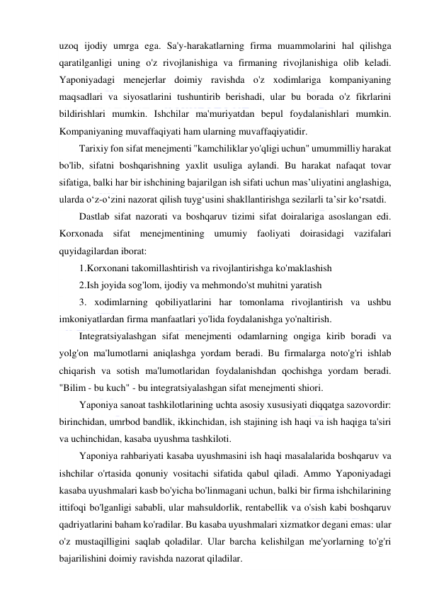  
 
uzoq ijodiy umrga ega. Sa'y-harakatlarning firma muammolarini hal qilishga 
qaratilganligi uning o'z rivojlanishiga va firmaning rivojlanishiga olib keladi. 
Yaponiyadagi menejerlar doimiy ravishda o'z xodimlariga kompaniyaning 
maqsadlari va siyosatlarini tushuntirib berishadi, ular bu borada o'z fikrlarini 
bildirishlari mumkin. Ishchilar ma'muriyatdan bepul foydalanishlari mumkin. 
Kompaniyaning muvaffaqiyati ham ularning muvaffaqiyatidir. 
Tarixiy fon sifat menejmenti "kamchiliklar yo'qligi uchun" umummilliy harakat 
bo'lib, sifatni boshqarishning yaxlit usuliga aylandi. Bu harakat nafaqat tovar 
sifatiga, balki har bir ishchining bajarilgan ish sifati uchun mas’uliyatini anglashiga, 
ularda o‘z-o‘zini nazorat qilish tuyg‘usini shakllantirishga sezilarli ta’sir ko‘rsatdi. 
Dastlab sifat nazorati va boshqaruv tizimi sifat doiralariga asoslangan edi. 
Korxonada sifat menejmentining umumiy faoliyati doirasidagi vazifalari 
quyidagilardan iborat: 
1.Korxonani takomillashtirish va rivojlantirishga ko'maklashish 
2.Ish joyida sog'lom, ijodiy va mehmondo'st muhitni yaratish 
3. xodimlarning qobiliyatlarini har tomonlama rivojlantirish va ushbu 
imkoniyatlardan firma manfaatlari yo'lida foydalanishga yo'naltirish. 
Integratsiyalashgan sifat menejmenti odamlarning ongiga kirib boradi va 
yolg'on ma'lumotlarni aniqlashga yordam beradi. Bu firmalarga noto'g'ri ishlab 
chiqarish va sotish ma'lumotlaridan foydalanishdan qochishga yordam beradi. 
"Bilim - bu kuch" - bu integratsiyalashgan sifat menejmenti shiori. 
Yaponiya sanoat tashkilotlarining uchta asosiy xususiyati diqqatga sazovordir: 
birinchidan, umrbod bandlik, ikkinchidan, ish stajining ish haqi va ish haqiga ta'siri 
va uchinchidan, kasaba uyushma tashkiloti. 
Yaponiya rahbariyati kasaba uyushmasini ish haqi masalalarida boshqaruv va 
ishchilar o'rtasida qonuniy vositachi sifatida qabul qiladi. Ammo Yaponiyadagi 
kasaba uyushmalari kasb bo'yicha bo'linmagani uchun, balki bir firma ishchilarining 
ittifoqi bo'lganligi sababli, ular mahsuldorlik, rentabellik va o'sish kabi boshqaruv 
qadriyatlarini baham ko'radilar. Bu kasaba uyushmalari xizmatkor degani emas: ular 
o'z mustaqilligini saqlab qoladilar. Ular barcha kelishilgan me'yorlarning to'g'ri 
bajarilishini doimiy ravishda nazorat qiladilar. 
