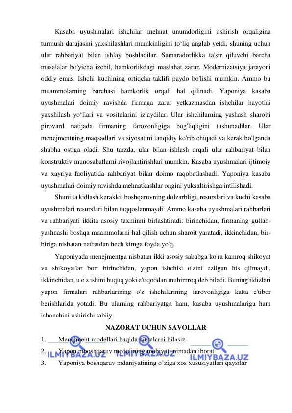  
 
Kasaba uyushmalari ishchilar mehnat unumdorligini oshirish orqaligina 
turmush darajasini yaxshilashlari mumkinligini to‘liq anglab yetdi, shuning uchun 
ular rahbariyat bilan ishlay boshladilar. Samaradorlikka ta'sir qiluvchi barcha 
masalalar bo'yicha izchil, hamkorlikdagi maslahat zarur. Modernizatsiya jarayoni 
oddiy emas. Ishchi kuchining ortiqcha taklifi paydo bo'lishi mumkin. Ammo bu 
muammolarning barchasi hamkorlik orqali hal qilinadi. Yaponiya kasaba 
uyushmalari doimiy ravishda firmaga zarar yetkazmasdan ishchilar hayotini 
yaxshilash yo‘llari va vositalarini izlaydilar. Ular ishchilarning yashash sharoiti 
pirovard natijada firmaning farovonligiga bog'liqligini tushunadilar. Ular 
menejmentning maqsadlari va siyosatini tanqidiy ko'rib chiqadi va kerak bo'lganda 
shubha ostiga oladi. Shu tarzda, ular bilan ishlash orqali ular rahbariyat bilan 
konstruktiv munosabatlarni rivojlantirishlari mumkin. Kasaba uyushmalari ijtimoiy 
va xayriya faoliyatida rahbariyat bilan doimo raqobatlashadi. Yaponiya kasaba 
uyushmalari doimiy ravishda mehnatkashlar ongini yuksaltirishga intilishadi. 
Shuni ta'kidlash kerakki, boshqaruvning dolzarbligi, resurslari va kuchi kasaba 
uyushmalari resurslari bilan taqqoslanmaydi. Ammo kasaba uyushmalari rahbarlari 
va rahbariyati ikkita asosiy taxminni birlashtiradi: birinchidan, firmaning gullab-
yashnashi boshqa muammolarni hal qilish uchun sharoit yaratadi, ikkinchidan, bir-
biriga nisbatan nafratdan hech kimga foyda yo'q. 
Yaponiyada menejmentga nisbatan ikki asosiy sababga ko'ra kamroq shikoyat 
va shikoyatlar bor: birinchidan, yapon ishchisi o'zini ezilgan his qilmaydi, 
ikkinchidan, u o'z ishini huquq yoki e'tiqoddan muhimroq deb biladi. Buning ildizlari 
yapon firmalari rahbarlarining o'z ishchilarining farovonligiga katta e'tibor 
berishlarida yotadi. Bu ularning rahbariyatga ham, kasaba uyushmalariga ham 
ishonchini oshirishi tabiiy. 
NAZORAT UCHUN SAVOLLAR 
1. 
Menejment modellari haqida nimalarni bilasiz 
2. 
Yapon mboshqaruv modelining mohiyati nimadan iborat 
3. 
Yaponiya boshqaruv mdaniyatining o’ziga xos xususiyatlari qaysilar 
 
