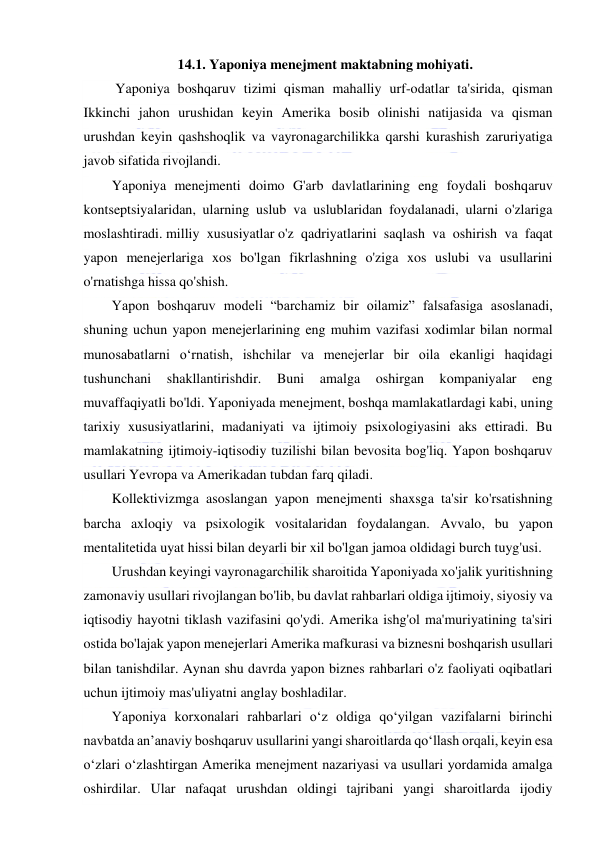  
 
14.1. Yaponiya menejment maktabning mohiyati. 
 Yaponiya boshqaruv tizimi qisman mahalliy urf-odatlar ta'sirida, qisman 
Ikkinchi jahon urushidan keyin Amerika bosib olinishi natijasida va qisman 
urushdan keyin qashshoqlik va vayronagarchilikka qarshi kurashish zaruriyatiga 
javob sifatida rivojlandi. 
Yaponiya menejmenti doimo G'arb davlatlarining eng foydali boshqaruv 
kontseptsiyalaridan, ularning uslub va uslublaridan foydalanadi, ularni o'zlariga 
moslashtiradi. milliy xususiyatlar o'z qadriyatlarini saqlash va oshirish va faqat 
yapon menejerlariga xos bo'lgan fikrlashning o'ziga xos uslubi va usullarini 
o'rnatishga hissa qo'shish. 
Yapon boshqaruv modeli “barchamiz bir oilamiz” falsafasiga asoslanadi, 
shuning uchun yapon menejerlarining eng muhim vazifasi xodimlar bilan normal 
munosabatlarni o‘rnatish, ishchilar va menejerlar bir oila ekanligi haqidagi 
tushunchani 
shakllantirishdir. 
Buni 
amalga 
oshirgan 
kompaniyalar 
eng 
muvaffaqiyatli bo'ldi. Yaponiyada menejment, boshqa mamlakatlardagi kabi, uning 
tarixiy xususiyatlarini, madaniyati va ijtimoiy psixologiyasini aks ettiradi. Bu 
mamlakatning ijtimoiy-iqtisodiy tuzilishi bilan bevosita bog'liq. Yapon boshqaruv 
usullari Yevropa va Amerikadan tubdan farq qiladi. 
Kollektivizmga asoslangan yapon menejmenti shaxsga ta'sir ko'rsatishning 
barcha axloqiy va psixologik vositalaridan foydalangan. Avvalo, bu yapon 
mentalitetida uyat hissi bilan deyarli bir xil bo'lgan jamoa oldidagi burch tuyg'usi. 
Urushdan keyingi vayronagarchilik sharoitida Yaponiyada xo'jalik yuritishning 
zamonaviy usullari rivojlangan bo'lib, bu davlat rahbarlari oldiga ijtimoiy, siyosiy va 
iqtisodiy hayotni tiklash vazifasini qo'ydi. Amerika ishg'ol ma'muriyatining ta'siri 
ostida bo'lajak yapon menejerlari Amerika mafkurasi va biznesni boshqarish usullari 
bilan tanishdilar. Aynan shu davrda yapon biznes rahbarlari o'z faoliyati oqibatlari 
uchun ijtimoiy mas'uliyatni anglay boshladilar. 
Yaponiya korxonalari rahbarlari o‘z oldiga qo‘yilgan vazifalarni birinchi 
navbatda an’anaviy boshqaruv usullarini yangi sharoitlarda qo‘llash orqali, keyin esa 
o‘zlari o‘zlashtirgan Amerika menejment nazariyasi va usullari yordamida amalga 
oshirdilar. Ular nafaqat urushdan oldingi tajribani yangi sharoitlarda ijodiy 
