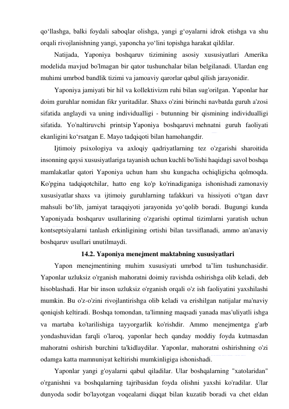  
 
qo‘llashga, balki foydali saboqlar olishga, yangi g‘oyalarni idrok etishga va shu 
orqali rivojlanishning yangi, yaponcha yo‘lini topishga harakat qildilar. 
Natijada, Yaponiya boshqaruv tizimining asosiy xususiyatlari Amerika 
modelida mavjud bo'lmagan bir qator tushunchalar bilan belgilanadi. Ulardan eng 
muhimi umrbod bandlik tizimi va jamoaviy qarorlar qabul qilish jarayonidir. 
Yaponiya jamiyati bir hil va kollektivizm ruhi bilan sug'orilgan. Yaponlar har 
doim guruhlar nomidan fikr yuritadilar. Shaxs o'zini birinchi navbatda guruh a'zosi 
sifatida anglaydi va uning individualligi - butunning bir qismining individualligi 
sifatida. Yo'naltiruvchi printsip Yaponiya boshqaruvi mehnatni guruh faoliyati 
ekanligini ko‘rsatgan E. Mayo tadqiqoti bilan hamohangdir. 
Ijtimoiy psixologiya va axloqiy qadriyatlarning tez o'zgarishi sharoitida 
insonning qaysi xususiyatlariga tayanish uchun kuchli bo'lishi haqidagi savol boshqa 
mamlakatlar qatori Yaponiya uchun ham shu kungacha ochiqligicha qolmoqda. 
Ko'pgina tadqiqotchilar, hatto eng ko'p ko'rinadiganiga ishonishadi zamonaviy 
xususiyatlar shaxs va ijtimoiy guruhlarning tafakkuri va hissiyoti o‘tgan davr 
mahsuli bo‘lib, jamiyat taraqqiyoti jarayonida yo‘qolib boradi. Bugungi kunda 
Yaponiyada boshqaruv usullarining o'zgarishi optimal tizimlarni yaratish uchun 
kontseptsiyalarni tanlash erkinligining ortishi bilan tavsiflanadi, ammo an'anaviy 
boshqaruv usullari unutilmaydi. 
14.2. Yaponiya menejment maktabning xususiyatlari 
Yapon menejmentining muhim xususiyati umrbod ta’lim tushunchasidir. 
Yaponlar uzluksiz o'rganish mahoratni doimiy ravishda oshirishga olib keladi, deb 
hisoblashadi. Har bir inson uzluksiz o'rganish orqali o'z ish faoliyatini yaxshilashi 
mumkin. Bu o'z-o'zini rivojlantirishga olib keladi va erishilgan natijalar ma'naviy 
qoniqish keltiradi. Boshqa tomondan, ta'limning maqsadi yanada mas'uliyatli ishga 
va martaba ko'tarilishiga tayyorgarlik ko'rishdir. Ammo menejmentga g'arb 
yondashuvidan farqli o'laroq, yaponlar hech qanday moddiy foyda kutmasdan 
mahoratni oshirish burchini ta'kidlaydilar. Yaponlar, mahoratni oshirishning o'zi 
odamga katta mamnuniyat keltirishi mumkinligiga ishonishadi. 
Yaponlar yangi g'oyalarni qabul qiladilar. Ular boshqalarning "xatolaridan" 
o'rganishni va boshqalarning tajribasidan foyda olishni yaxshi ko'radilar. Ular 
dunyoda sodir bo'layotgan voqealarni diqqat bilan kuzatib boradi va chet eldan 
