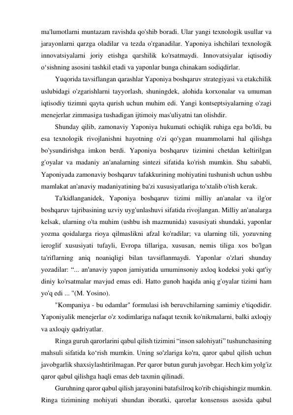  
 
ma'lumotlarni muntazam ravishda qo'shib boradi. Ular yangi texnologik usullar va 
jarayonlarni qarzga oladilar va tezda o'rganadilar. Yaponiya ishchilari texnologik 
innovatsiyalarni joriy etishga qarshilik ko'rsatmaydi. Innovatsiyalar iqtisodiy 
o‘sishning asosini tashkil etadi va yaponlar bunga chinakam sodiqdirlar. 
Yuqorida tavsiflangan qarashlar Yaponiya boshqaruv strategiyasi va etakchilik 
uslubidagi o'zgarishlarni tayyorlash, shuningdek, alohida korxonalar va umuman 
iqtisodiy tizimni qayta qurish uchun muhim edi. Yangi kontseptsiyalarning o'zagi 
menejerlar zimmasiga tushadigan ijtimoiy mas'uliyatni tan olishdir. 
Shunday qilib, zamonaviy Yaponiya hukumati ochiqlik ruhiga ega bo'ldi, bu 
esa texnologik rivojlanishni hayotning o'zi qo'ygan muammolarni hal qilishga 
bo'ysundirishga imkon berdi. Yaponiya boshqaruv tizimini chetdan keltirilgan 
g'oyalar va madaniy an'analarning sintezi sifatida ko'rish mumkin. Shu sababli, 
Yaponiyada zamonaviy boshqaruv tafakkurining mohiyatini tushunish uchun ushbu 
mamlakat an'anaviy madaniyatining ba'zi xususiyatlariga to'xtalib o'tish kerak. 
Ta'kidlanganidek, Yaponiya boshqaruv tizimi milliy an'analar va ilg'or 
boshqaruv tajribasining uzviy uyg'unlashuvi sifatida rivojlangan. Milliy an'analarga 
kelsak, ularning o'ta muhim (ushbu ish mazmunida) xususiyati shundaki, yaponlar 
yozma qoidalarga rioya qilmaslikni afzal ko'radilar; va ularning tili, yozuvning 
ieroglif xususiyati tufayli, Evropa tillariga, xususan, nemis tiliga xos bo'lgan 
ta'riflarning aniq noaniqligi bilan tavsiflanmaydi. Yaponlar o'zlari shunday 
yozadilar: “... an'anaviy yapon jamiyatida umuminsoniy axloq kodeksi yoki qat'iy 
diniy ko'rsatmalar mavjud emas edi. Hatto gunoh haqida aniq g'oyalar tizimi ham 
yo'q edi ... "(M. Yosino). 
"Kompaniya - bu odamlar" formulasi ish beruvchilarning samimiy e'tiqodidir. 
Yaponiyalik menejerlar o'z xodimlariga nafaqat texnik ko'nikmalarni, balki axloqiy 
va axloqiy qadriyatlar. 
Ringa guruh qarorlarini qabul qilish tizimini “inson salohiyati” tushunchasining 
mahsuli sifatida ko‘rish mumkin. Uning so'zlariga ko'ra, qaror qabul qilish uchun 
javobgarlik shaxsiylashtirilmagan. Per qaror butun guruh javobgar. Hech kim yolg'iz 
qaror qabul qilishga haqli emas deb taxmin qilinadi. 
Guruhning qaror qabul qilish jarayonini batafsilroq ko'rib chiqishingiz mumkin. 
Ringa tizimining mohiyati shundan iboratki, qarorlar konsensus asosida qabul 
