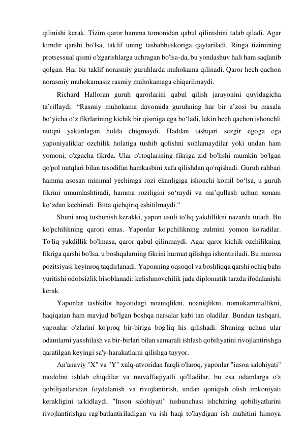  
 
qilinishi kerak. Tizim qaror hamma tomonidan qabul qilinishini talab qiladi. Agar 
kimdir qarshi bo'lsa, taklif uning tashabbuskoriga qaytariladi. Ringa tizimining 
protsessual qismi o'zgarishlarga uchragan bo'lsa-da, bu yondashuv hali ham saqlanib 
qolgan. Har bir taklif norasmiy guruhlarda muhokama qilinadi. Qaror hech qachon 
norasmiy muhokamasiz rasmiy muhokamaga chiqarilmaydi. 
Richard Halloran guruh qarorlarini qabul qilish jarayonini quyidagicha 
ta’riflaydi: “Rasmiy muhokama davomida guruhning har bir a’zosi bu masala 
bo‘yicha o‘z fikrlarining kichik bir qismiga ega bo‘ladi, lekin hech qachon ishonchli 
nutqni yakunlagan holda chiqmaydi. Haddan tashqari sezgir egoga ega 
yaponiyaliklar ozchilik holatiga tushib qolishni xohlamaydilar yoki undan ham 
yomoni, o'zgacha fikrda. Ular o'rtoqlarining fikriga zid bo'lishi mumkin bo'lgan 
qo'pol nutqlari bilan tasodifan hamkasbini xafa qilishdan qo'rqishadi. Guruh rahbari 
hamma asosan minimal yechimga rozi ekanligiga ishonchi komil boʻlsa, u guruh 
fikrini umumlashtiradi, hamma roziligini soʻraydi va maʼqullash uchun xonani 
koʻzdan kechiradi. Bitta qichqiriq eshitilmaydi." 
Shuni aniq tushunish kerakki, yapon usuli to'liq yakdillikni nazarda tutadi. Bu 
ko'pchilikning qarori emas. Yaponlar ko'pchilikning zulmini yomon ko'radilar. 
To'liq yakdillik bo'lmasa, qaror qabul qilinmaydi. Agar qaror kichik ozchilikning 
fikriga qarshi bo'lsa, u boshqalarning fikrini hurmat qilishga ishontiriladi. Bu murosa 
pozitsiyasi keyinroq taqdirlanadi. Yaponning oqsoqol va boshliqqa qarshi ochiq bahs 
yuritishi odobsizlik hisoblanadi: kelishmovchilik juda diplomatik tarzda ifodalanishi 
kerak. 
Yaponlar tashkilot hayotidagi noaniqlikni, noaniqlikni, nomukammallikni, 
haqiqatan ham mavjud bo'lgan boshqa narsalar kabi tan oladilar. Bundan tashqari, 
yaponlar o'zlarini ko'proq bir-biriga bog'liq his qilishadi. Shuning uchun ular 
odamlarni yaxshilash va bir-birlari bilan samarali ishlash qobiliyatini rivojlantirishga 
qaratilgan keyingi sa'y-harakatlarni qilishga tayyor. 
An'anaviy "X" va "Y" xulq-atvoridan farqli o'laroq, yaponlar "inson salohiyati" 
modelini ishlab chiqdilar va muvaffaqiyatli qo'lladilar, bu esa odamlarga o'z 
qobiliyatlaridan foydalanish va rivojlantirish, undan qoniqish olish imkoniyati 
kerakligini ta'kidlaydi. "Inson salohiyati" tushunchasi ishchining qobiliyatlarini 
rivojlantirishga rag'batlantiriladigan va ish haqi to'laydigan ish muhitini himoya 
