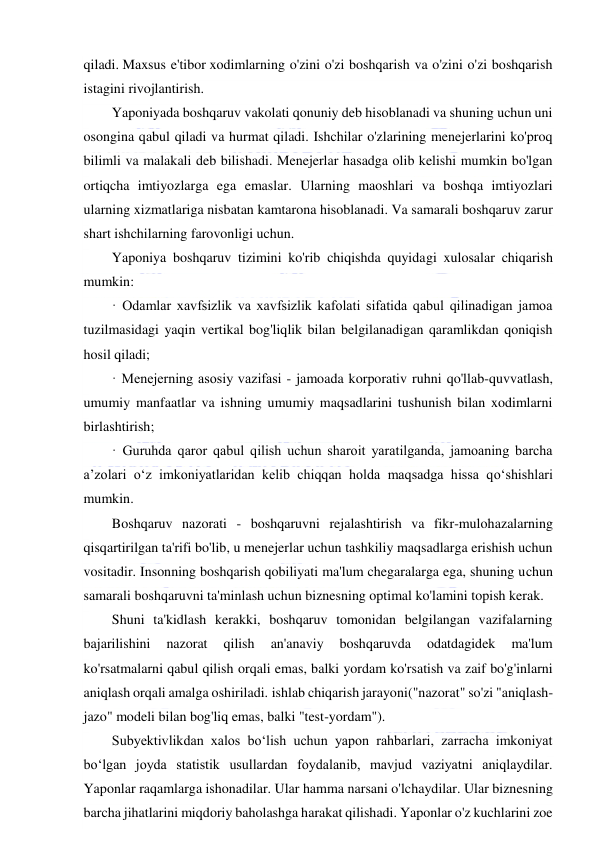  
 
qiladi. Maxsus e'tibor xodimlarning o'zini o'zi boshqarish va o'zini o'zi boshqarish 
istagini rivojlantirish. 
Yaponiyada boshqaruv vakolati qonuniy deb hisoblanadi va shuning uchun uni 
osongina qabul qiladi va hurmat qiladi. Ishchilar o'zlarining menejerlarini ko'proq 
bilimli va malakali deb bilishadi. Menejerlar hasadga olib kelishi mumkin bo'lgan 
ortiqcha imtiyozlarga ega emaslar. Ularning maoshlari va boshqa imtiyozlari 
ularning xizmatlariga nisbatan kamtarona hisoblanadi. Va samarali boshqaruv zarur 
shart ishchilarning farovonligi uchun. 
Yaponiya boshqaruv tizimini ko'rib chiqishda quyidagi xulosalar chiqarish 
mumkin: 
· Odamlar xavfsizlik va xavfsizlik kafolati sifatida qabul qilinadigan jamoa 
tuzilmasidagi yaqin vertikal bog'liqlik bilan belgilanadigan qaramlikdan qoniqish 
hosil qiladi; 
· Menejerning asosiy vazifasi - jamoada korporativ ruhni qo'llab-quvvatlash, 
umumiy manfaatlar va ishning umumiy maqsadlarini tushunish bilan xodimlarni 
birlashtirish; 
· Guruhda qaror qabul qilish uchun sharoit yaratilganda, jamoaning barcha 
a’zolari o‘z imkoniyatlaridan kelib chiqqan holda maqsadga hissa qo‘shishlari 
mumkin. 
Boshqaruv nazorati - boshqaruvni rejalashtirish va fikr-mulohazalarning 
qisqartirilgan ta'rifi bo'lib, u menejerlar uchun tashkiliy maqsadlarga erishish uchun 
vositadir. Insonning boshqarish qobiliyati ma'lum chegaralarga ega, shuning uchun 
samarali boshqaruvni ta'minlash uchun biznesning optimal ko'lamini topish kerak. 
Shuni ta'kidlash kerakki, boshqaruv tomonidan belgilangan vazifalarning 
bajarilishini 
nazorat 
qilish 
an'anaviy 
boshqaruvda 
odatdagidek 
ma'lum 
ko'rsatmalarni qabul qilish orqali emas, balki yordam ko'rsatish va zaif bo'g'inlarni 
aniqlash orqali amalga oshiriladi. ishlab chiqarish jarayoni("nazorat" so'zi "aniqlash-
jazo" modeli bilan bog'liq emas, balki "test-yordam"). 
Subyektivlikdan xalos bo‘lish uchun yapon rahbarlari, zarracha imkoniyat 
bo‘lgan joyda statistik usullardan foydalanib, mavjud vaziyatni aniqlaydilar. 
Yaponlar raqamlarga ishonadilar. Ular hamma narsani o'lchaydilar. Ular biznesning 
barcha jihatlarini miqdoriy baholashga harakat qilishadi. Yaponlar o'z kuchlarini zoe 
