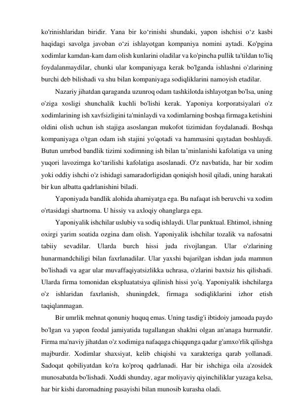  
 
ko'rinishlaridan biridir. Yana bir ko‘rinishi shundaki, yapon ishchisi o‘z kasbi 
haqidagi savolga javoban o‘zi ishlayotgan kompaniya nomini aytadi. Ko'pgina 
xodimlar kamdan-kam dam olish kunlarini oladilar va ko'pincha pullik ta'tildan to'liq 
foydalanmaydilar, chunki ular kompaniyaga kerak bo'lganda ishlashni o'zlarining 
burchi deb bilishadi va shu bilan kompaniyaga sodiqliklarini namoyish etadilar. 
Nazariy jihatdan qaraganda uzunroq odam tashkilotda ishlayotgan bo'lsa, uning 
o'ziga xosligi shunchalik kuchli bo'lishi kerak. Yaponiya korporatsiyalari o'z 
xodimlarining ish xavfsizligini ta'minlaydi va xodimlarning boshqa firmaga ketishini 
oldini olish uchun ish stajiga asoslangan mukofot tizimidan foydalanadi. Boshqa 
kompaniyaga o'tgan odam ish stajini yo'qotadi va hammasini qaytadan boshlaydi. 
Butun umrbod bandlik tizimi xodimning ish bilan ta’minlanishi kafolatiga va uning 
yuqori lavozimga ko‘tarilishi kafolatiga asoslanadi. O'z navbatida, har bir xodim 
yoki oddiy ishchi o'z ishidagi samaradorligidan qoniqish hosil qiladi, uning harakati 
bir kun albatta qadrlanishini biladi. 
Yaponiyada bandlik alohida ahamiyatga ega. Bu nafaqat ish beruvchi va xodim 
o'rtasidagi shartnoma. U hissiy va axloqiy ohanglarga ega. 
Yaponiyalik ishchilar uslubiy va sodiq ishlaydi. Ular punktual. Ehtimol, ishning 
oxirgi yarim soatida ozgina dam olish. Yaponiyalik ishchilar tozalik va nafosatni 
tabiiy sevadilar. Ularda burch hissi juda rivojlangan. Ular o'zlarining 
hunarmandchiligi bilan faxrlanadilar. Ular yaxshi bajarilgan ishdan juda mamnun 
bo'lishadi va agar ular muvaffaqiyatsizlikka uchrasa, o'zlarini baxtsiz his qilishadi. 
Ularda firma tomonidan ekspluatatsiya qilinish hissi yo'q. Yaponiyalik ishchilarga 
o'z ishlaridan faxrlanish, shuningdek, firmaga sodiqliklarini izhor etish 
taqiqlanmagan. 
Bir umrlik mehnat qonuniy huquq emas. Uning tasdig'i ibtidoiy jamoada paydo 
bo'lgan va yapon feodal jamiyatida tugallangan shaklni olgan an'anaga hurmatdir. 
Firma ma'naviy jihatdan o'z xodimiga nafaqaga chiqqunga qadar g'amxo'rlik qilishga 
majburdir. Xodimlar shaxsiyat, kelib chiqishi va xarakteriga qarab yollanadi. 
Sadoqat qobiliyatdan ko'ra ko'proq qadrlanadi. Har bir ishchiga oila a'zosidek 
munosabatda bo'lishadi. Xuddi shunday, agar moliyaviy qiyinchiliklar yuzaga kelsa, 
har bir kishi daromadning pasayishi bilan munosib kurasha oladi. 
