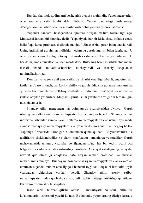  
 
Bunday sharoitda xodimlarni boshqarish ayniqsa muhimdir. Yapon menejerlari 
odamlarni eng katta boylik deb bilishadi. Yuqori darajadagi boshqaruvga 
da'vogarlarni tanlashda odamlarni boshqarish qobiliyati eng yuqori baholanadi. 
Yaponlar sanoatni boshqarishda ajralmas bo'lgan ma'lum fazilatlarga ega. 
Mutaxassislardan biri shunday dedi: "Yaponiyada har bir kishi shaxs sifatida emas, 
balki faqat katta guruh a'zosi sifatida mavjud." Shaxs o'zini guruh bilan tanishtiradi. 
Uning intilishlari guruhning intilishlari; odam bu guruhning ishi bilan faxrlanadi. U 
o'zini jamoa a'zosi ekanligini to'liq tushunadi va shaxsiy hokimiyatga intilmaydi. U 
har doim jamoa muvaffaqiyatidan manfaatdor. Bularning barchasi ishlab chiqarishni 
tashkil 
etishda 
muvofiqlashtirishni 
kuchaytiradi 
va 
shaxsiy 
ishqalanish 
minimallashtiriladi. 
Kompaniya yagona ahil jamoa sifatida ishlashi kerakligi sababli, eng qimmatli 
fazilatlar o'zaro ishonch, hamkorlik, ahillik va guruh oldida turgan muammolarni hal 
qilishda har tomonlama qo'llab-quvvatlashdir. Individual mas'uliyat va individual 
ishlash ataylab yashiriladi. Maqsad - guruh ishini yaxshilash va guruh birdamligini 
mustahkamlash. 
Shunday qilib, menejment har doim guruh pozitsiyasidan o'ylaydi. Guruh 
ishning muvaffaqiyati va muvaffaqiyatsizligi uchun javobgardir. Shuning uchun, 
individual ishchilar kamdan-kam hollarda muvaffaqiyatsizliklar uchun ayblanadi, 
ayniqsa ular ijodiy muvaffaqiyatsizliklar yoki xavfli korxona bilan bog'liq bo'lsa. 
Yaponiya firmalarida qaror guruh tomonidan qabul qilinadi. Bo'ysunuvchilar o'z 
takliflarini shakllantiradilar va ularni manfaatdor tomonlarga yuboradilar. Guruh 
muhokamasida umumiy vazifalar qo'yilgandan so'ng, har bir xodim o'zini o'zi 
belgilaydi va ularni amalga oshirishga kirishadi. Agar qo'l ostidagining vaziyatni 
nazorat qila olmasligi aniqlansa, o'rta bo'g'in rahbari aralashadi va shaxsan 
rahbarlikni ta'minlaydi. Bunday munosabat shaxsiy muvaffaqiyatsizliklar va xatolar, 
umuman olganda, muhim emasligiga ishonchni uyg'otadi, oqsoqol har doim qiyin 
vaziyatdan 
chiqishga 
yordam 
beradi. 
Shunday 
qilib, 
asosiy 
e'tibor 
muvaffaqiyatsizlikdan qochishga emas, balki ijobiy natijaga erishishga qaratilgan. 
Bu o'zaro tushunishni talab qiladi. 
Inson o'zini hurmat qilishi kerak: u mas'uliyatli bo'lishni, bilim va 
ko'nikmalarini oshirishni yaxshi ko'radi. Bu holatda, yaponlarning fikriga ko'ra, u 
