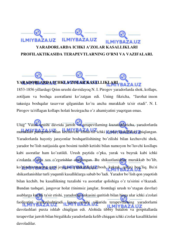  
 
 
 
 
 
YARADORLARDA ICHKI A’ZOLAR KASALLIKLARI 
PROFILAKTIKASIDA TERAPEVTLARNING O’RNI VA VAZIFALARI. 
 
 
 
YARADORLARDA ICHKI A’ZOLAR KASALLIKLARI 
1853-1856 yillardagi Qrim urushi davridayoq N. I. Pirogov yaradorlarda shok, kollaps, 
zotiljam va boshqa asoratlarni ko’zatgan edi. Uning fikricha, “Jarohat inson 
tanasiga boshqalar tasavvur qilganidan ko’ra ancha murakkab ta'sir etadi". N. I. 
Pirogov ta'riflagan kollaps holati hozirgacha o’z ahamiyatini yuqotgan emas. 
 
Ulug’ Vatan urushi davrida jarroh va terapevtlarning kuzatishlaricha, yaradorlarda 
murakkab patogenez bilan kechuvchi xilma-xil ichki a'zolar kasalliklari aniqlangan. 
Yaradorlarda hayotiy jarayonlar boshqarilishining bo’zilishi bilan kechuvchi shok, 
yarador bo’lish natijasida qon bosimi tushib ketishi bilan namoyon bo’luvchi kosllaps 
kabi asoratlar ham ko’zatildi. Urush paytida o’pka, yurak va buyrak kabi ichki 
a'zolarda o’ziga xos o’zgarishlar aniqlangan. Bu shikastlanishlar murakkab bo’lib, 
ko’pincha tananing qaysi joyiga o’q tekkanligiga (bosh, kukrak, qorin) bog’liq. Ba'zi 
shikastlanishlar turli yuqumli kasalliklarga sabab bo’ladi. Yarador bo’lish qon yuqotish 
bilan kechib, bu kasallikning tuzalishi va asoratlar qolishiga o’z ta'sirini o’tkazadi. 
Bundan tashqari, jangovar holat (tinimsiz janglar, frontdagi urush to’xtagan davrlar) 
asablarga kuchli ta'sir etishi, yaradorlar tinkasini quritish bilan birga ular ichki a'zolari 
faoliyatini yomonlashtiradi. Jaxon urushi yillarida terapevtlarning yaradorlarni 
davolashlari puxta ishlab chiqilgan edi. Alohida tibbiy batalon va gospitallarda 
terapevtlar jarroh bilan birgalikda yaradorlarda kelib chiqqan ichki a'zolar kasalliklarini 
davoladilar. 
