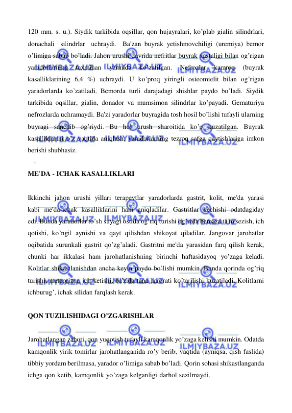  
 
120 mm. s. u.). Siydik tarkibida oqsillar, qon hujayralari, ko’plab gialin silindrlari, 
donachali silindrlar uchraydi. Ba'zan buyrak yetishmovchiligi (uremiya) bemor 
o’limiga sabab bo’ladi. Jahon urushi davrida nefritlar buyrak xastaligi bilan og’rigan 
yaradorlarning 
taxminan 
yarmida 
ko’zatilgan. 
Nefrozlar 
kamroq 
(buyrak 
kasalliklarining 6,4 %) uchraydi. U ko’proq yiringli osteomielit bilan og’rigan 
yaradorlarda ko’zatiladi. Bemorda turli darajadagi shishlar paydo bo’ladi. Siydik 
tarkibida oqsillar, gialin, donador va mumsimon silindrlar ko’payadi. Gematuriya 
nefrozlarda uchramaydi. Ba'zi yaradorlar buyragida tosh hosil bo’lishi tufayli ularning 
buyragi sanchib og’riydi. Bu hol urush sharoitida ko’p kuzatilgan. Buyrak 
kasalliklarini o’z vaqtida aniqlash, yaradorlarning tezroq safga qaytishlariga imkon 
berishi shubhasiz. 
 
ME'DA - ICHAK KASALLIKLARI 
 
Ikkinchi jahon urushi yillari terapevtlar yaradorlarda gastrit, kolit, me'da yarasi 
kabi me'da-ichak kasalliklarini ham aniqladilar. Gastritlar kechishi odatdagiday 
edi. Bunda yaradorlar to’sh suyagi ostida og’riq turishi og’izda bemaza ta'm sezish, ich 
qotishi, ko’ngil aynishi va qayt qilishdan shikoyat qiladilar. Jangovar jarohatlar 
oqibatida surunkali gastrit qo’zg’aladi. Gastritni me'da yarasidan farq qilish kerak, 
chunki har ikkalasi ham jarohatlanishning birinchi haftasidayoq yo’zaga keladi. 
Kolitlar shikastlanishdan ancha keyin paydo bo’lishi mumkin. Bunda qorinda og’riq 
turishi, meteorizm, ich ketishi, ba'zida tana harorati ko’tarilishi kuzatiladi. Kolitlarni 
ichburug’, ichak silidan farqlash kerak. 
 
QON TUZILISHIDAGI O’ZGARISHLAR 
 
Jarohatlangan zahoti, qon yuqotish tufayli kamqonlik yo’zaga kelishi mumkin. Odatda 
kamqonlik yirik tomirlar jarohatlanganida ro’y berib, vaqtida (ayniqsa, qish faslida) 
tibbiy yordam berilmasa, yarador o’limiga sabab bo’ladi. Qorin sohasi shikastlanganda 
ichga qon ketib, kamqonlik yo’zaga kelganligi darhol sezilmaydi.
