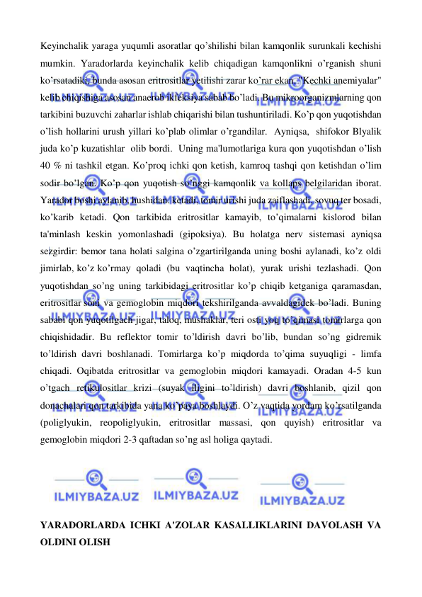  
 
Keyinchalik yaraga yuqumli asoratlar qo’shilishi bilan kamqonlik surunkali kechishi 
mumkin. Yaradorlarda keyinchalik kelib chiqadigan kamqonlikni o’rganish shuni 
ko’rsatadiki, bunda asosan eritrositlar yetilishi zarar ko’rar ekan. "Kechki anemiyalar" 
kelib chiqishiga asosan anaerob ikfeksiya sabab bo’ladi. Bu mikroorganizmlarning qon 
tarkibini buzuvchi zaharlar ishlab chiqarishi bilan tushuntiriladi. Ko’p qon yuqotishdan 
o’lish hollarini urush yillari ko’plab olimlar o’rgandilar. Ayniqsa, shifokor Blyalik 
juda ko’p kuzatishlar olib bordi. Uning ma'lumotlariga kura qon yuqotishdan o’lish 
40 % ni tashkil etgan. Ko’proq ichki qon ketish, kamroq tashqi qon ketishdan o’lim 
sodir bo’lgan. Ko’p qon yuqotish so’nggi kamqonlik va kollaps belgilaridan iborat. 
Yarador boshi aylanib, hushidan. ketadi, tomir urishi juda zaiflashadi, sovuq ter bosadi, 
ko’karib ketadi. Qon tarkibida eritrositlar kamayib, to’qimalarni kislorod bilan 
ta'minlash keskin yomonlashadi (gipoksiya). Bu holatga nerv sistemasi ayniqsa 
sezgirdir: bemor tana holati salgina o’zgartirilganda uning boshi aylanadi, ko’z oldi 
jimirlab, ko’z ko’rmay qoladi (bu vaqtincha holat), yurak urishi tezlashadi. Qon 
yuqotishdan so’ng uning tarkibidagi eritrositlar ko’p chiqib ketganiga qaramasdan, 
eritrositlar soni va gemoglobin miqdori tekshirilganda avvaldagidek bo’ladi. Buning 
sababi qon yuqotilgach jigar, taloq, mushaklar, teri osti yoq to’qimasi tomirlarga qon 
chiqishidadir. Bu reflektor tomir to’ldirish davri bo’lib, bundan so’ng gidremik 
to’ldirish davri boshlanadi. Tomirlarga ko’p miqdorda to’qima suyuqligi - limfa 
chiqadi. Oqibatda eritrositlar va gemoglobin miqdori kamayadi. Oradan 4-5 kun 
o’tgach retikulositlar krizi (suyak iligini to’ldirish) davri boshlanib, qizil qon 
donachalari qon tarkibida yana ko’paya boshlaydi. O’z vaqtida yordam ko’rsatilganda 
(poliglyukin, reopoliglyukin, eritrositlar massasi, qon quyish) eritrositlar va 
gemoglobin miqdori 2-3 qaftadan so’ng asl holiga qaytadi. 
 
 
 
 
YARADORLARDA ICHKI A'ZOLAR KASALLIKLARINI DAVOLASH VA 
OLDINI OLISH 
