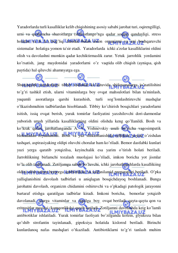  
 
 
Yaradorlarda turli kasalliklar kelib chiqishining asosiy sababi jarohat turi, oqirengilligi, 
urni va qushimcha sharoitlarga (shikastlango’nga qadar soqligi qandayligi, stress 
holatlar va h. k.) bog’liq. Jarohat butun inson organizmi va uni boshqaruvchi 
sistemalar holatiga yomon ta'sir etadi. Yaradorlarda ichki a'zolar kasalliklarini oldini 
olish va davolashni mumkin qadar kechiktirmaslik zarur. Yetuk jarrohlik yordamini 
ko’rsatish, jang maydonidai yaradorlarni o’z vaqtida olib chiqish (ayniqsa, qish 
paytida) hal qiluvchi ahamnyatga ega. 
 
Shuningdek yaradorlarni tibbiy xodimlar ko’zatuvida shifoxonalarga jo’natilishini 
to’g’ri tashkil etish, ularni vitaminlarga boy ovqat mahsulotlari bilan ta'minlash, 
yuqumli 
asoratlarga 
qarshi 
kurashish, 
turli 
sog’lomlashtiruvchi 
mashqlar 
o’tkazishmuhim tadbirlardan hisoblanadi. Tibbiy ko’chirish bosqichlari yaradorlarni 
isitish, issiq ovqat berish, yurak tomirlar faoliyatini yaxshilovchi dori-darmonlar 
yuborish urush yillarida kasalliklarning oldini olishda keng qo’llanildi. Bosh va 
ko’krak qafasi jarohatlanganda A. V. Vishnevskiy usuli bo’yicha vagosimpatik 
blokadadan foydalanildi. Bosh va yuz shikastlanishida reflektor yoyini o’zishdan 
tashqari, aspirasiyaking oldipi oluvchi choralar ham ko’riladi. Bemor dastlabki kunlari 
yuzi yerga qaratib yotqizilsa, keyinchalik esa yarim o’tirish holati beriladi. 
Jarrohlikning birlamchi tozalash muolajasi ko’riladi, imkon boricha yot jismlar 
to’la olib tashlanadi. Zotiljamga sabab bo’luvchi, ichki jarohatlanishlarda kasallikiing 
oldini olish uchun bemorga antibiotiklar va sulfanilamid preparatlari beriladi. O’pka 
yalliqlanishini davolash tadbirlari u aniqlagan bosqichdayoq boshlanadi. Bunga 
jarohatni davolash, organizm chidamini oshiruvchi va o’pkadagi patologik jarayonni 
bartaraf etishga qaratilgan tadbirlar kiradi. Imkoni boricha, bemorlar yotqizib 
davolanadi, ularga vitaminlar va oqsilga boy ovqat beriladi, qayta-qayta qon va 
eritrositlar massasi (kamqonlikda) quyib turiladi. Zotiljamni davolashda keig ko’lamli 
antibiotiklar ishlatiladi. Yurak tomirlar faoliyati bo’zilganda kofein, glyukoza bilan 
qo’shib strofantin tayinlanadi, gipoksiya holatida kislorod beriladi. Birinchi 
kunlardanoq nafas mashqlari o’tkaziladi. Antibiotiklarni to’g’ri tanlash muhim 
