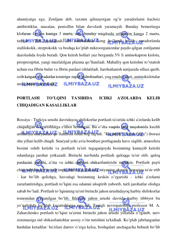  
 
ahamiyatga ega. Zotiljam deb, taxmin qilinayotgan og’ir yaradorlarni kuchsiz 
antibiotiklar, masalan, penisillin bilan davolash yaramaydi. Bunday bemorlarga 
klofaran 1g dan kuniga 3 marta, ana shunday miqdorda sefamizin kunga 2 marta, 
tarivid - 200 tayinlanadi. Bu antibiotiklar keng ko’lamli bo’lib, yaradorlarda 
stafilokokk, streptokokk va boshqa ko’plab mikroorganizmlar paydo qilgan zotiljamni 
dazolashda foyda beradi. Qon ketish hollari yuz berganda 5% li aminokapron kislota, 
priopresipitat, yangi muzlatilgan plazma qo’llaniladi. Mahalliy qon ketishni to’xtatish 
uchun esa fibrin bulut va fibrin pardasi ishlatiladi. Jarohatlanish natijasida sillasi qurib, 
ozib ketgan  yaradorlar tomiriga  oqsil  gidrolizatlari, yoq emulsiyalari, aminokislotalar 
aralashmasi yuboriladi. 
 
PORTLASH 
TO’LQINI 
TA'SIRIDA 
ICHKI 
A'ZOLARDA 
KELIB 
CHIQADIGAN KASALLIKLAR 
 
Rossiya - Turkiya urushi davridayoq shifokorlar portlash ta'sirida ichki a'zolarda kelib 
chiqadigan o’zgarishlarga e'tibor berishgan. Bu o’sha vaqtda jang maydonida kuchli 
artilleriya snaryadlari qo’llanilishi bilan bog’liq edi. "Karaxtlik" ("konto’ziya") iborasi 
shu yillari kelib chiqdi. Snaryad yoki avia bombasi portlaganda havo siqilib, atmosfera 
bosimi oshib ketishi va portlash ta'siri tugaganjoyda bosimning kamayib ketishi 
odamlarga jarohat yetkazadi. Birinchi navbatda portlash quloqqa ta'sir etib, quloq 
pardasini yorishi, o’rta va ichki quloqni shikastlantirishi mumkin. Portlash payti 
chiquvchi kuchli tovush impulslari ko’p hollarda miyaning akustik zonasiga ta'sir etib 
- kar bo’lib qolishga, havodagi bosimning keskin o’zgarishi - ichki a'zolarni 
zararlantirishga, portlash to’lqini esa odamni uloqtirib yuborib, turli jarohatlar olishga 
sabab bo’ladi. Portlash to’lqinining ta'siri birinchi jahon urushidayoq harbiy shifokorlar 
tomonidan o’rganilgan bo’lib, Ikkinchi jahon urushi davrida harbiy tibbiyot bu 
yo’nalishda ko’plab kuzatishlarga ega edi. Taniqli nevropatolog, professor M. A. 
Zaharchenko portlash to’lqini ta'sirini birinchi jahon urushi yillarida o’rganib, nerv 
sistemasiga oid shikastlanishlar asosiy o’rin tutishini ta'kidladi. Ko’plab jabrlanganlar 
hushdan ketadilar: ba'zilari darrov o’ziga kelsa, boshqalari anchagacha behush bo’lib 
