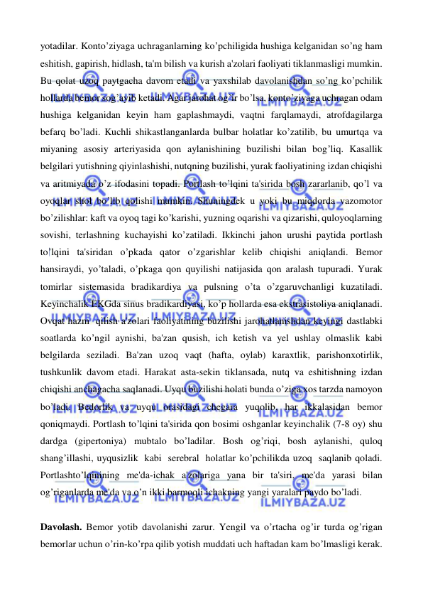  
 
yotadilar. Konto’ziyaga uchraganlarning ko’pchiligida hushiga kelganidan so’ng ham 
eshitish, gapirish, hidlash, ta'm bilish va kurish a'zolari faoliyati tiklanmasligi mumkin. 
Bu qolat uzoq paytgacha davom etadi va yaxshilab davolanishdan so’ng ko’pchilik 
hollarda bemor sog’ayib ketadi. Agar jarohat og’ir bo’lsa, konto’ziyaga uchragan odam 
hushiga kelganidan keyin ham gaplashmaydi, vaqtni farqlamaydi, atrofdagilarga 
befarq bo’ladi. Kuchli shikastlanganlarda bulbar holatlar ko’zatilib, bu umurtqa va 
miyaning asosiy arteriyasida qon aylanishining buzilishi bilan bog’liq. Kasallik 
belgilari yutishning qiyinlashishi, nutqning buzilishi, yurak faoliyatining izdan chiqishi 
va aritmiyada o’z ifodasini topadi. Portlash to’lqini ta'sirida bosh zararlanib, qo’l va 
oyoqlar shol bo’lib qolishi mumkin. Shuningdek u yoki bu miqdorda vazomotor 
bo’zilishlar: kaft va oyoq tagi ko’karishi, yuzning oqarishi va qizarishi, quloyoqlarning 
sovishi, terlashning kuchayishi ko’zatiladi. Ikkinchi jahon urushi paytida portlash 
to’lqini ta'siridan o’pkada qator o’zgarishlar kelib chiqishi aniqlandi. Bemor 
hansiraydi, yo’taladi, o’pkaga qon quyilishi natijasida qon aralash tupuradi. Yurak 
tomirlar sistemasida bradikardiya va pulsning o’ta o’zgaruvchanligi kuzatiladi. 
Keyinchalik EKGda sinus bradikardiyasi, ko’p hollarda esa ekstrasistoliya aniqlanadi. 
Ovqat hazm qilish a'zolari faoliyatining buzilishi jarohatlanishdan keyingi dastlabki 
soatlarda ko’ngil aynishi, ba'zan qusish, ich ketish va yel ushlay olmaslik kabi 
belgilarda seziladi. Ba'zan uzoq vaqt (hafta, oylab) karaxtlik, parishonxotirlik, 
tushkunlik davom etadi. Harakat asta-sekin tiklansada, nutq va eshitishning izdan 
chiqishi anchagacha saqlanadi. Uyqu buzilishi holati bunda o’ziga xos tarzda namoyon 
bo’ladi. Bedorlik va uyqu orasidagi chegara yuqolib, har ikkalasidan bemor 
qoniqmaydi. Portlash to’lqini ta'sirida qon bosimi oshganlar keyinchalik (7-8 oy) shu 
dardga (gipertoniya) mubtalo bo’ladilar. Bosh og’riqi, bosh aylanishi, quloq 
shang’illashi, uyqusizlik kabi serebral holatlar ko’pchilikda uzoq saqlanib qoladi. 
Portlashto’lqinining me'da-ichak a'zolariga yana bir ta'siri, me'da yarasi bilan 
og’riganlarda me'da va o’n ikki barmoqli ichakning yangi yaralari paydo bo’ladi. 
 
Davolash. Bemor yotib davolanishi zarur. Yengil va o’rtacha og’ir turda og’rigan 
bemorlar uchun o’rin-ko’rpa qilib yotish muddati uch haftadan kam bo’lmasligi kerak. 
